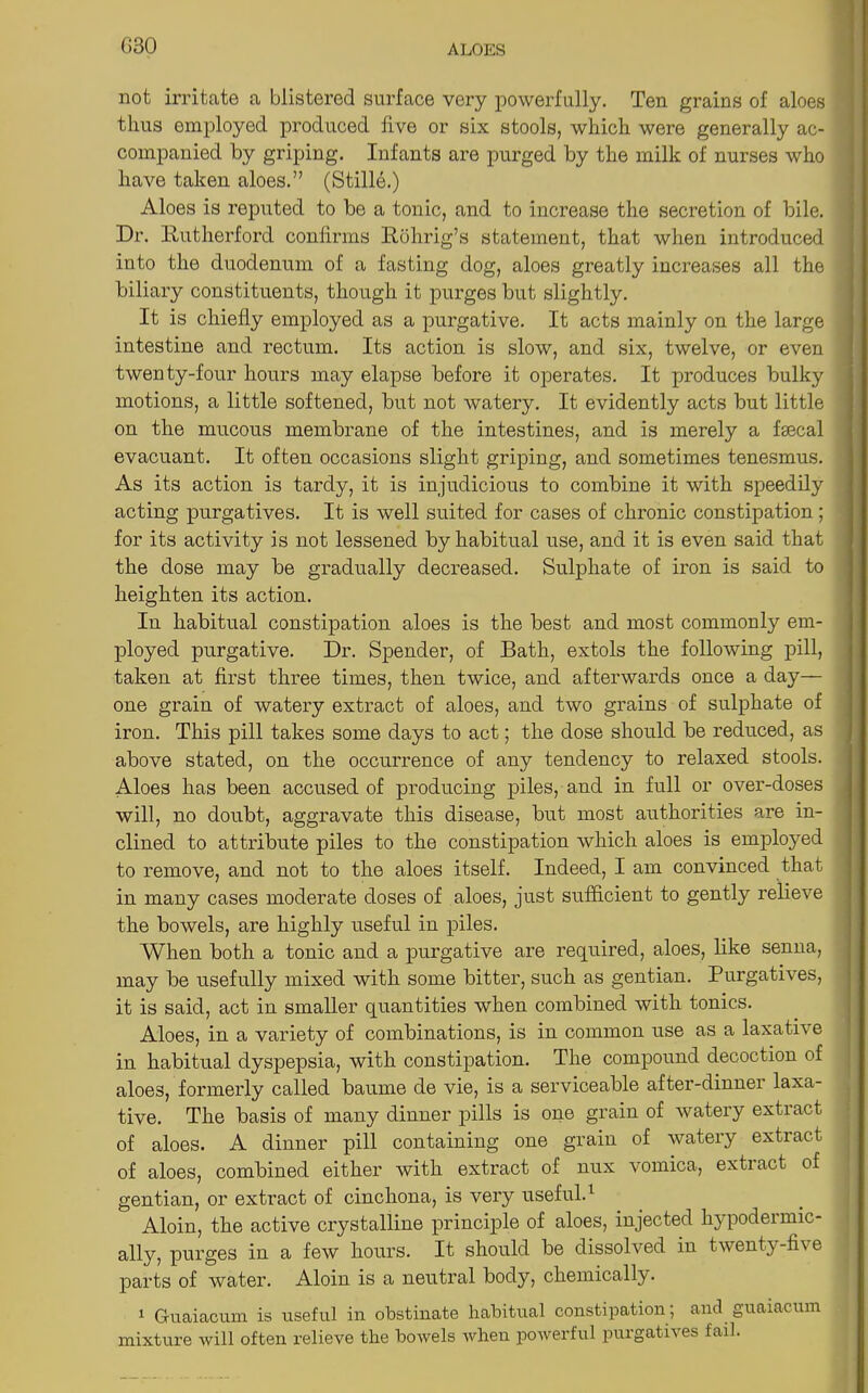 G30 not irritate a blistered surface very powerfully. Ten grains of aloes thus employed produced live or six stools, which were generally ac- companied by griping. Infants are purged by the milk of nurses who have taken aloes.” (Stille.) Aloes is reputed to be a tonic, and to increase the secretion of bile. Dr. Rutherford confirms Ruhrig’s statement, that when introduced into the duodenum of a fasting dog, aloes greatly increases all the biliary constituents, though it purges but slightly. It is chiefly employed as a purgative. It acts mainly on the large intestine and rectum. Its action is slow, and six, twelve, or even twenty-four hours may elapse before it operates. It produces bulky motions, a little softened, but not watery. It evidently acts but little on the mucous membrane of the intestines, and is merely a faecal evacuant. It often occasions slight griping, and sometimes tenesmus. As its action is tardy, it is injudicious to combine it with speedily acting purgatives. It is well suited for cases of chronic constipation; for its activity is not lessened by habitual use, and it is even said that the dose may be gradually decreased. Sulphate of iron is said to heighten its action. In habitual constipation aloes is the best and most commonly em- ployed purgative. Dr. Spender, of Bath, extols the following pill, taken at first three times, then twice, and afterwards once a day— one grain of watery extract of aloes, and two grains of sulphate of iron. This pill takes some days to act; the dose should be reduced, as above stated, on the occurrence of any tendency to relaxed stools. Aloes has been accused of producing piles, and in full or over-doses will, no doubt, aggravate this disease, but most authorities are in- clined to attribute piles to the constipation which aloes is employed to remove, and not to the aloes itself. Indeed, I am convinced that in many cases moderate doses of aloes, just sufficient to gently relieve the bowels, are highly useful in piles. When both a tonic and a purgative are required, aloes, like senna, may be usefully mixed with some bitter, such as gentian. Purgatives, it is said, act in smaller quantities when combined with tonics. Aloes, in a variety of combinations, is in common use as a laxative in habitual dyspepsia, with constipation. The compound decoction of aloes, formerly called baume de vie, is a serviceable after-dinner laxa- tive. The basis of many dinner pills is one grain of watery extract of aloes. A dinner pill containing one grain of watery extract of aloes, combined either with extract of nux vomica, extract of gentian, or extract of cinchona, is very useful.1 Aloin, the active crystalline principle of aloes, injected hypodermic- ally, purges in a few hours. It should be dissolved in twenty-five parts of water. Aloin is a neutral body, chemically. 1 Guaiacum is useful in obstinate habitual constipation ; and guaiacum mixture will often relieve the bowels when powerful purgatives fail.