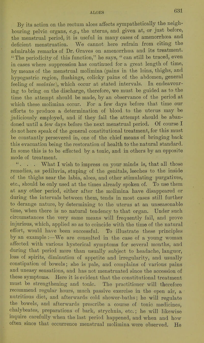 681 By its action on the rectum aloes affects sympathetically the neigh- bouring pelvic organs, c.g.} the uterus, and given at, or just before, the menstrual period, it is useful in many cases of amenorrhoea and deficient menstruation. We cannot here refrain from citing the admirable remarks of Dr. Graves on amenorrhoea and its treatment. “ The periodicity of this function,” he says, u can still be traced, even in cases where suppression has continued for a great length of time, by means of the menstrual molimina (pains in the loins, thighs, and hypogastric region, flushings, colicky pains of the abdomen, general feeling of malaise), which occur at stated intervals. In endeavour- ing to bring on the discharge, therefore, we must be guided as to the time the attempt should be made, by an observance of the period at which these molimina occur. Dor a few days before that time our efforts to produce a determination of blood to the uterus may be judiciously employed, and if they fail the attempt should be aban- doned until a few days before the next menstrual period. Of course I do not here speak of the general constitutional treatment, for this must be constantly persevered in, one of the chief means of bringing back this evacuation being the restoration of health to the natural standard. In some this is to be effected by a tonic, and in others by an opposite mode of treatment. “ . . . What I wish to impress on your minds is, that all those remedies, as pediluvia, stuping of the genitals, leeches to the inside of the thighs near the labia, aloes, and other stimulating purgatives, etc., should be only used at the times already spoken of. To use them at any other period, either after the molimina have disappeared or during the intervals between them, tends in most cases still further to derange nature, by determining to the uterus at an unseasonable time, when there is no natural tendency to that organ. Under such circumstances the very same means will frequently fail, and prove injurious, which, applied so as to coincide with the time of the natural effort, would have been successful. To illustrate these principles by an example :—We are consulted in the case of a young woman affected with various hysterical symptoms for several months, and during that period more than usually subject to headache, languor, loss of spirits, diminution of appetite and irregularity, and usually constipation of bowels; she is pale, and complains of various pains and uneasy sensations, and has not menstruated since the accession of these symptoms. Here it is evident that the constitutional treatment must be strengthening and tonic. The practitioner will therefore recommend regular hours, much passive exercise in the open air, a nutritious diet, and afterwards cold shower-baths; he will regulate the bowels, and afterwards prescribe a course of tonic medicines, chalybeates, preparations of bark, strychnia, etc.; he will likewise inquire carefully when the last period happened, and when and how often since that occurrence menstrual molimina were observed. He