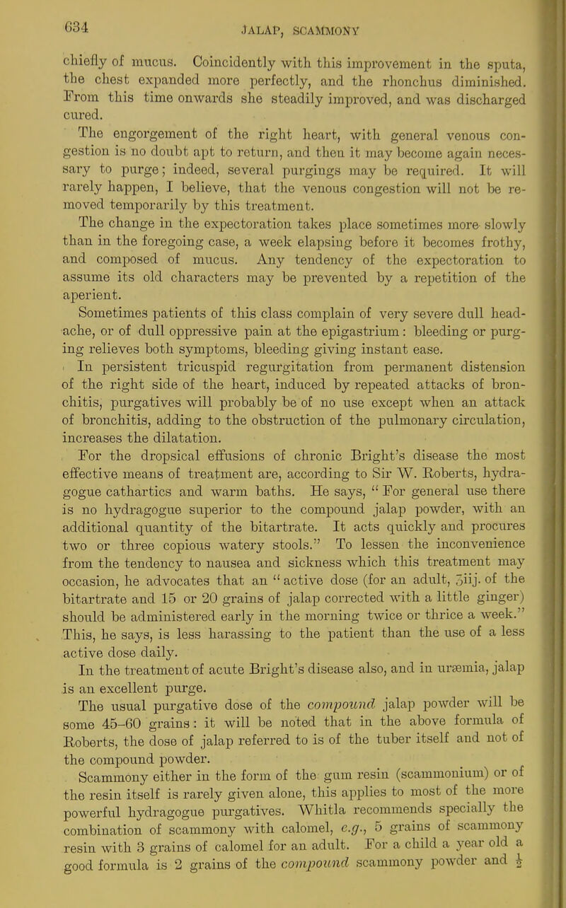 chiefly of mucus. Coincidently with this improvement in the sputa, the chest expanded more perfectly, and the rlionchus diminished. From this time onwards she steadily improved, and was discharged cured. The engorgement of the right heart, with general venous con- gestion is no doubt apt to return, and then it may become again neces- sary to purge; indeed, several purgings may be required. It will rarely happen, I believe, that the venous congestion will not be re- moved temporarily by this treatment. The change in the expectoration takes place sometimes more slowly than in the foregoing case, a week elapsing before it becomes frothy, and composed of mucus. Any tendency of the expectoration to assume its old characters may be prevented by a repetition of the aperient. Sometimes patients of this class complain of very severe dull head- ache, or of dull oppressive pain at the epigastrium: bleeding or purg- ing relieves both symptoms, bleeding giving instant ease. In persistent tricuspid regurgitation from permanent distension of the right side of the heart, induced by repeated attacks of bron- chitis, purgatives will probably be of no use except when an attack of bronchitis, adding to the obstruction of the pulmonary circulation, increases the dilatation. For the dropsical effusions of chronic Bright’s disease the most effective means of treatment are, according to Sir W. Roberts, hydra- gogue cathartics and warm baths. He says, u For general use there is no hydragogue superior to the compound jalap powder, with an additional quantity of the bitartrate. It acts quickly and procures two or three copious watery stools.” To lessen the inconvenience from the tendency to nausea and sickness which this treatment may occasion, he advocates that an u active dose (for an adult, 5iij. of the bitartrate and 15 or 20 grains of jalap corrected with a little ginger) should be administered early in the morning twice or thrice a week.” This, he says, is less harassing to the patient than the use of a less active dose daily. In the treatment of acute Bright’s disease also, and in uraemia, jalap is an excellent purge. The usual purgative dose of the compound jalap powder will be some 45—60 grains : it will be noted that in the above formula of Roberts, the dose of jalap referred to is of the tuber itself and not of the compound powder. Scammony either in the form of the gum resin (scammonium) or of the resin itself is rarely given alone, this applies to most of the more powerful hydragogue purgatives. Whitla recommends specially the combination of scammony with calomel, e.y., 5 grains of scammony resin with 3 grains of calomel for an adult. For a child a year old a good formula is 2 grains of the compound scammony powder and 4