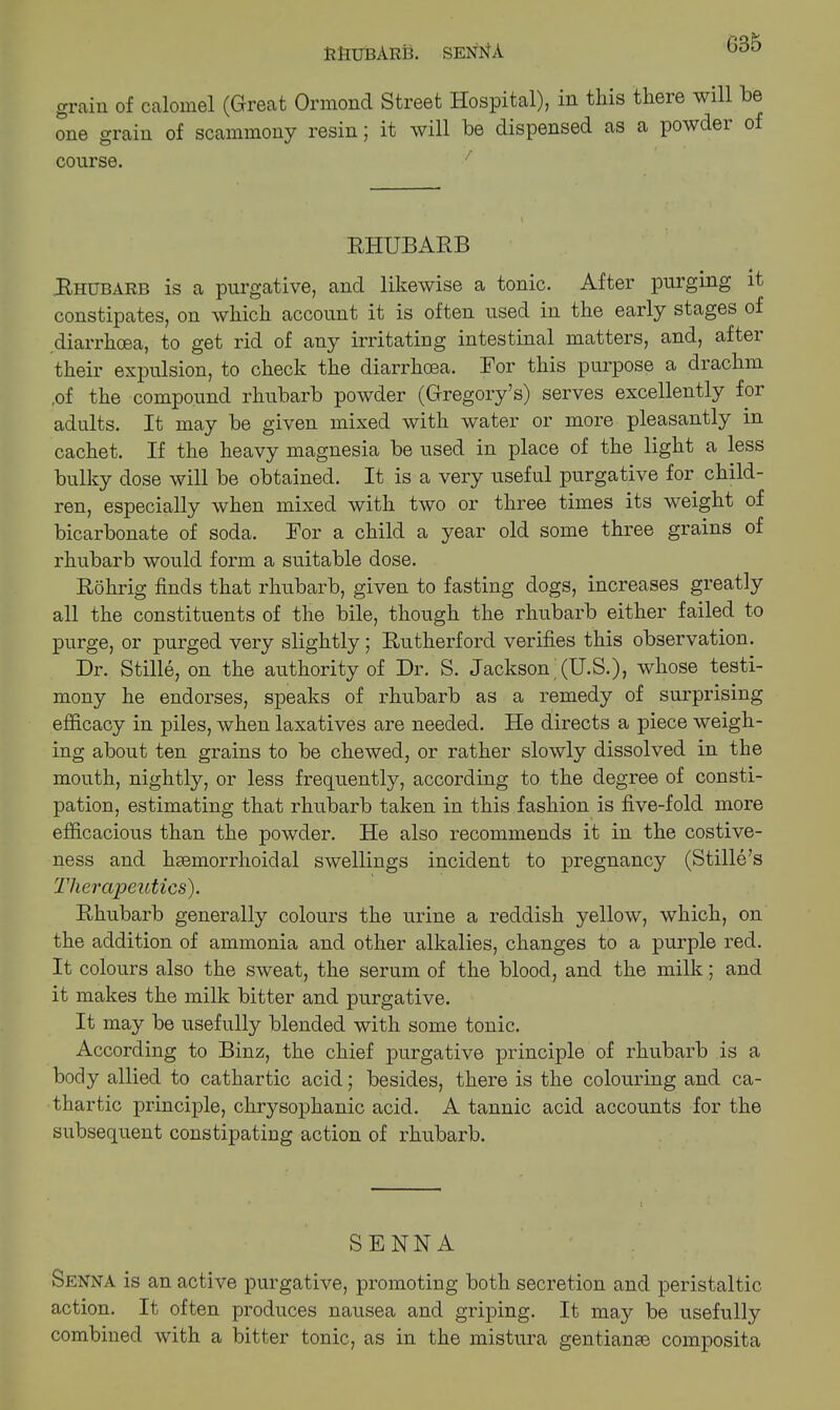 RHUBARB. senHA grain of calomel (Great Ormond Street Hospital), in this there will be one grain of scammony resin; it will be dispensed as a powder of course. / RHUBARB Rhubarb is a purgative, and likewise a tonic. After purging it constipates, on which account it is often used in the early stages of diarrhoea, to get rid of any irritating intestinal matters, and, aftei their expulsion, to check the diarrhoea. Bor this purpose a drachm ,of the compound rhubarb powder (Gregory’s) serves excellently for adults. It may be given mixed with water or more pleasantly in cachet. If the heavy magnesia be used in place of the light a less bulky dose will be obtained. It is a very useful purgative for child- ren, especially when mixed with two or three times its weight of bicarbonate of soda. Ror a child a year old some three grains of rhubarb would form a suitable dose. Rohrig finds that rhubarb, given to fasting dogs, increases greatly all the constituents of the bile, though the rhubarb either failed to purge, or purged very slightly; Rutherford verifies this observation. Dr. Stille, on the authority of Dr. S. Jackson (U.S.), whose testi- mony he endorses, speaks of rhubarb as a remedy of surprising efficacy in piles, when laxatives are needed. He directs a piece weigh- ing about ten grains to be chewed, or rather slowly dissolved in the mouth, nightly, or less frequently, according to the degree of consti- pation, estimating that rhubarb taken in this fashion is five-fold more efficacious than the powder. He also recommends it in the costive- ness and hcemorrhoidal swellings incident to pregnancy (Stille’s Therapeutics). Rhubarb generally colours the urine a reddish yellow, which, on the addition of ammonia and other alkalies, changes to a purple red. It colours also the sweat, the serum of the blood, and the milk; and it makes the milk bitter and purgative. It may be usefully blended with some tonic. According to Binz, the chief purgative principle of rhubarb is a body allied to cathartic acid; besides, there is the colouring and ca- thartic principle, chrysophanic acid. A tannic acid accounts for the subsequent constipating action of rhubarb. SENNA Senna is an active purgative, promoting both secretion and peristaltic action. It often produces nausea and griping. It may be usefully combined with a bitter tonic, as in the mistura gentianse composita