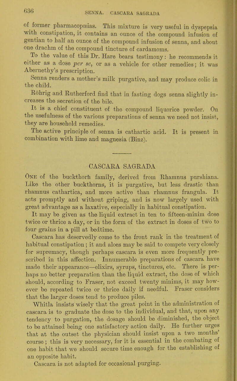 SENNA. CASCARA SAGRADA of. ^0rmer pharmacopoeias. This mixture is very useful in dyspepsia with constipation, it contains an. ounce of the compound infusion of gentian to half an ounce of the compound infusion of senna, and about one drachm of the compound tincture of cardamoms. To the value of this Dr. Hare bears testimony: he recommends it either as a dose per se, or as a vehicle for other remedies; it was Abernethy’s prescription. Senna renders a mother’s milk purgative, and may produce colic in the child. Rohrig and Rutherford find that in fasting dogs senna slightly in- creases the secretion of the bile. It is a chief constituent of the compound liquorice powder. On the usefulness of the various preparations of senna we need not insist, they are household remedies. The active principle of senna is cathartic acid. It is present in combination with lime and magnesia (Binz). CASCARA SAGRADA One of the buckthorh family, derived from Rhamnus purshiana. Like the other buckthorns, it is purgative, but less drastic than rhamnus cathartica, and more active than rhamnus frangula. It acts promptly and without griping, and is now largely used with great advantage as a laxative, especially in habitual constipation. It may be given as the liquid extract in ten to fifteen-minim dose twice or thrice a day, or in the form of the extract in doses of two to four grains in a pill at bedtime. Cascara has deservedly come to the front rank in the treatment of habitual constipation ; it and aloes may be said to compete very closely for supremacy, though perhaps cascara is even more frequently pre- scribed in this affection. Innumerable preparations of cascara have made their appearance—elixirs, syrups, tinctures, etc. There is per- haps no better preparation than the liquid extract, the dose of which should, according to Fraser, not exceed twenty minims, it may how- ever be repeated twice or thrice daily if needful. Fraser considers that the larger doses tend to produce piles. Whitla insists wisely that the great point in the administration of cascara is to graduate the dose to the individual, and that, upon any tendency to purgation, the dosage should be diminished, the object to be attained being one satisfactory action daily. He further urges that at the outset the physician should insist upon a two months’ course ; this is very necessary, for it is essential in the combating of one habit that we should secure time enough for the establishing of an opposite habit. Cascara is not adapted for occasional purging.