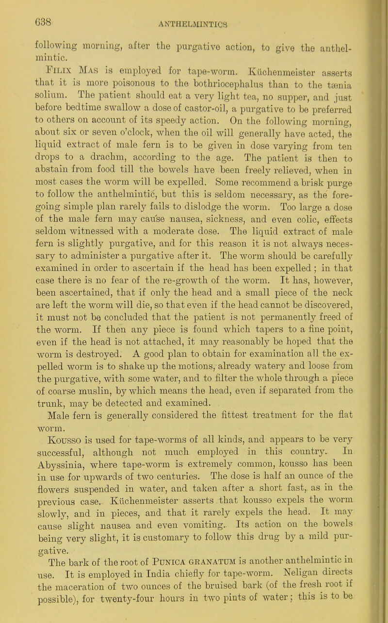 G38 following morning, after the purgative action, to give the anthel- mintic. Pilix Mas is employed for tape-worm. Kiichenmeister asserts that it is more poisonous to the bothriocephalus than to the taenia solium. The patient should eat a very light tea, no supper, and just before bedtime swallow a dose of castor-oil, a purgative to be preferred to others on account of its speedy action. On the following morning, about six or seven o’clock, when the oil will generally have acted, the liquid extract of male fern is to be given in dose varying from ten drops to a drachm, according to the age. The patient is then to abstain from food till the bowels have been freely relieved, when in most cases the worm will be expelled. Some recommend a brisk purge to follow the anthelmintic, but this is seldom necessaiy, as the fore- going simple plan rarely fails to dislodge the worm. Too large a dose of the male fern may cause nausea, sickness, and even colic, effects seldom witnessed with a moderate dose. The liquid extract of male fern is slightly purgative, and for this reason it is not always neces- sary to administer a purgative after it. The worm should be carefully examined in order to ascertain if the head has been expelled; in that case there is no fear of the re-growth of the worm. It has, however, been ascertained, that if only the head and a small piece of the neck are left the worm will die, so that even if the head cannot be discovered, it must not be concluded that the patient is not permanently freed of the worm. If then any piece is found which tapers to a fine point, even if the head is not attached, it may reasonably be hoped that the worm is destroyed. A good plan to obtain for examination all the ex- pelled worm is to shake up the motions, already watery and loose from the purgative, with some water, and to filter the whole through a piece of coarse muslin, by which means the head, even if separated from the trunk, may be detected and examined. Male fern is generally considered the fittest treatment for the flat worm. Kousso is used for tape-worms of all kinds, and appears to be very successful, although not much employed in this country. In Abyssinia, where tape-worm is extremely common, kousso has been in use for upwards of two centuries. The dose is half an ounce of the flowers suspended in water, and taken after a short fast, as in the previous case. Ivuchemneister asserts that kousso expels the worm slowly, and in pieces, and that it rarely expels the head. It may cause slight nausea and even vomiting. Its action on the bowels being very slight, it is customary to follow this drug by a mild pur- gative. The bark of the root of Punica granatum is another anthelmintic in use. It is employed in India chiefly for tape-worm. Neligan dii’ects the maceration of two ounces of the bruised bark (of the fresh root if possible), for twenty-four hours in two pints of water; this is to be