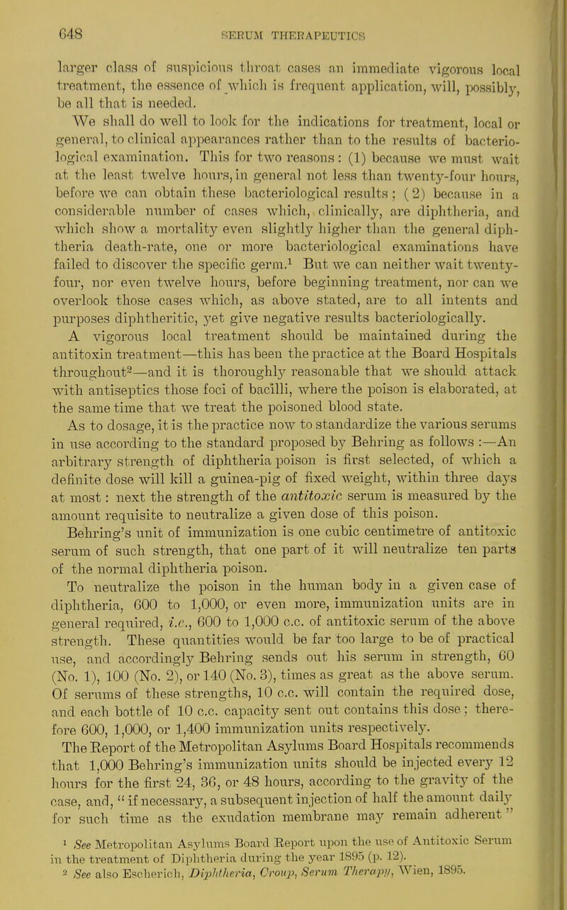 larger class of suspicious throat cases an immediate vigorous local treatment, the essence of which is frequent application, will, possibly, be all that is needed. We shall do well to look for the indications for treatment, local or general, to clinical appearances rather than to the results of bacterio- logical examination. This for two reasons : (1) because we must wait at the least twelve hours, in general not less than twenty-four hours, before we can obtain these bacteriological results ; (2) because in a considerable number of cases which, clinically, are diphtheria, and which show a mortality even slightly higher than the general diph- theria death-rate, one or more bacteriological examinations have failed to discover the specific germ.1 But we can neither wait twenty- four, nor even twelve hours, before beginning treatment, nor can we overlook those cases which, as above stated, are to all intents and purposes diphtheritic, jTet give negative results bacteriologically. A vigorous local treatment should be maintained during the antitoxin treatment—this has been the practice at the Board Hospitals throughout2—and it is thoroughly reasonable that we should attack with antiseptics those foci of bacilli, where the poison is elaborated, at the same time that we treat the poisoned blood state. As to dosage, it is the practice now to standardize the various serums in use according to the standard proposed by Behring as follows An arbitrary strength of diphtheria poison is first selected, of which a definite dose will kill a guinea-pig of fixed weight, within three days at most : next the strength of the antitoxic serum is measured by the amount requisite to neutralize a given dose of this poison. Behring’s unit of immunization is one cubic centimetre of antitoxic serum of such strength, that one part of it will neutralize ten parts of the normal diphtheria poison. To neutralize the poison in the human body in a given case of diphtheria, GOO to 1,000, or even more, immunization units are in general required, i.c., GOO to 1,000 c.c. of antitoxic serum of the above strength. These quantities would be far too large to be of practical use, and accordingly Behring sends out his serum in strength, GO (No. 1), 100 (No. 2), or 140 (No. 3), times as great as the above serum. Of serums of these strengths, 10 c.c. will contain the required dose, and each bottle of 10 c.c. capacity sent out contains this dose; there- fore GOO, 1,000, or 1,400 immunization units respectively. The Report of the Metropolitan Asylums Board Hospitals recommends that 1,000 Behring’s immunization units should be injected every 12 hours for the first 24, 3G, or 48 hours, according to the gravity of the case, and, u if necessary, a subsequent injection of half the amount daily for such time as the exudation membrane may remain adherent 1 See Metropolitan Asylums Board Report upon tlie use of Antitoxic Serum in the treatment of Diphtheria during the j^ear 1895 (p. 12).