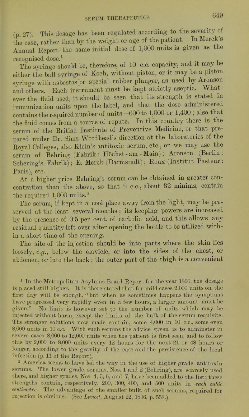 (p. 07). This dosage has been regulated according to the severity of the case, rather than by the weight or age of the patient. . In Merck s Annual Report the same initial dose of 1,000 units is given as the recognised dose.1 The syringe should be, therefore, of 10 c.c. capacity, and it may be either the ball syringe of Koch, without piston, or it may be a piston syringe with asbestos or special rubber plunger, as used by Aronson and others. Each instrument must be kept strictly aseptic. What- ever the fluid used, it should be seen that its strength is stated in immunization units upon the label, and that the dose administeied contains the required number of units 600 to 1,000 or 1,400 , also that the fluid comes from a source of repute. In this country theie is the serum of the British Institute of Preventive Medicine, or that pre- pared under Hr. Sims AVoodhead’s direction at the laboiatoiies of the Royal Colleges, also Klein’s antitoxic serum, etc., or we may use the serum of Behring (Fabrik : Hochst - am - Main), Aionson (Beilin. Schering’s Fabrik); E. Merck (Darmstadt); Roux (Institut Pasteur . Paris), etc. At a higher price Behring’s serum can be obtained in greater con- centration than the above, so that 2 c.c., about 32 minims, contain the required 1,000 units.2 * * * * The serum, if kept in a cool place away from the light, may be pre- served at the least several months ; its keeping powers are increased b}7 the presence of Oh per cent, of carbolic acid, and this allows any residual quantity left over after opening the bottle to be utilized with- in a short time of the opening. The site of the injection should be into parts where the skin lies loosely, below the clavicle, or into the sides of the chest, or abdomea, or into the back; the outer part of the thigh is a convenient 1 In the Metropolitan Asylums Board Report for the year 1896, the dosage is placed still higher. It is there stated that for mild cases 2,000 units on the first day will be enough, “hut when as sometimes happens the symptoms have progressed very rapidly even in a few hours, a larger amount must be given.” No limit is however set to the number of units which may be injected without harm, except the limits of the bulk of the serum requisite. The stronger solutions now made contain, some 4,000 in 10 c.c., some even 8,000 units in 10 c.c. With such serums the advice given is to adminster in severe cases 8,000 to 12,000 units when the patient is first seen, and to follow this by 2,000 to 8,000 units every 12 hours for the next 24 or 48 hours or longer, according to the gravity of the case and the persistence of the local infection (p. 11 of the Report). 2 America seems to have led the way in the use of higher grade antitoxin serums. The lower grade serums, Nos. 1 and 2 (Behring), are scarcely used there, and higher grades, Nos. 4, 5, 6, and 7, have been added to the list; these strengths contain, respectively, 200, 300, 400, and 500 units in each cubic centimetre. The advantage of the smaller bulk, of such serums, required for injection is obvious. (See Lancet, August 22, 1896, p. 558.)