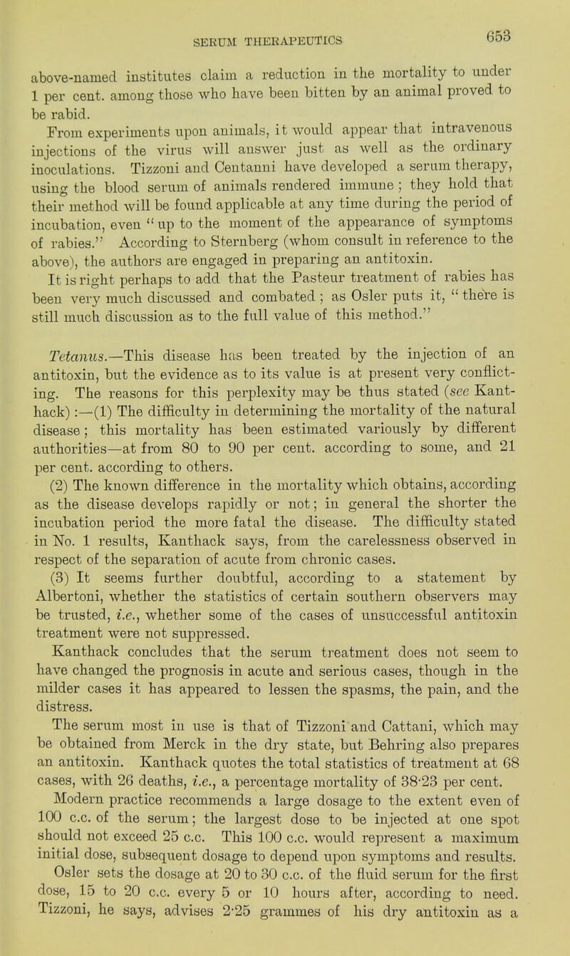 above-named institutes claim a reduction in the mortality to undei 1 per cent, among those who have been bitten by an animal pioved to be rabid. From experiments upon animals, it would appear that intravenous injections of the virus will answer just as well as the oidinaiy inoculations. Tizzoni and Centanni have developed a serum therapy, using the blood serum of animals rendered immune ; they hold that their method will be found applicable at any time during the period of incubation, even u up to the moment of the appearance of symptoms of rabies.’' According to Sternberg (whom consult in reference to the above), the authors are engaged in preparing an antitoxin. It is right perhaps to add that the Pasteur treatment of rabies has been very much discussed and combated ; as Osier puts it, u there is still much discussion as to the full value of this method.” Tetanus—This disease has been treated by the injection of an antitoxin, but the evidence as to its value is at present very conflict- ing. The reasons for this perplexity may be thus stated (see Kant- hack) (1) The difficulty in determining the mortality of the natural disease ; this mortality has been estimated variously by different authorities—at from 80 to 90 per cent, according to some, and 21 per cent, according to others. (2) The known difference in the mortality which obtains, according as the disease develops rapidly or not; in general the shorter the incubation period the more fatal the disease. The difficulty stated in No. 1 results, Kanthack says, from the carelessness observed in respect of the separation of acute from chronic cases. (3) It seems further doubtful, according to a statement by Albertoni, whether the statistics of certain southern observers may be trusted, z.c., whether some of the cases of unsuccessful antitoxin treatment were not suppressed. Kanthack concludes that the serum treatment does not seem to have changed the prognosis in acute and serious cases, though in the milder cases it has appeared to lessen the spasms, the pain, and the distress. The serum most in use is that of Tizzoni and Cattani, which may be obtained from Merck in the dry state, but Behring also prepares an antitoxin. Kanthack quotes the total statistics of treatment at 68 cases, with 26 deaths, i.e., a percentage mortality of 38'23 per cent. Modern practice recommends a large dosage to the extent even of 100 c.c. of the serum; the largest dose to be injected at one spot should not exceed 25 c.c. This 100 c.c. would represent a maximum initial dose, subsequent dosage to depend upon symptoms and results. Osier sets the dosage at 20 to 30 c.c. of the fluid serum for the first dose, 15 to 20 c.c. every 5 or 10 hours after, according to need. Tizzoni, he says, advises 2-25 grammes of his dry antitoxin as a