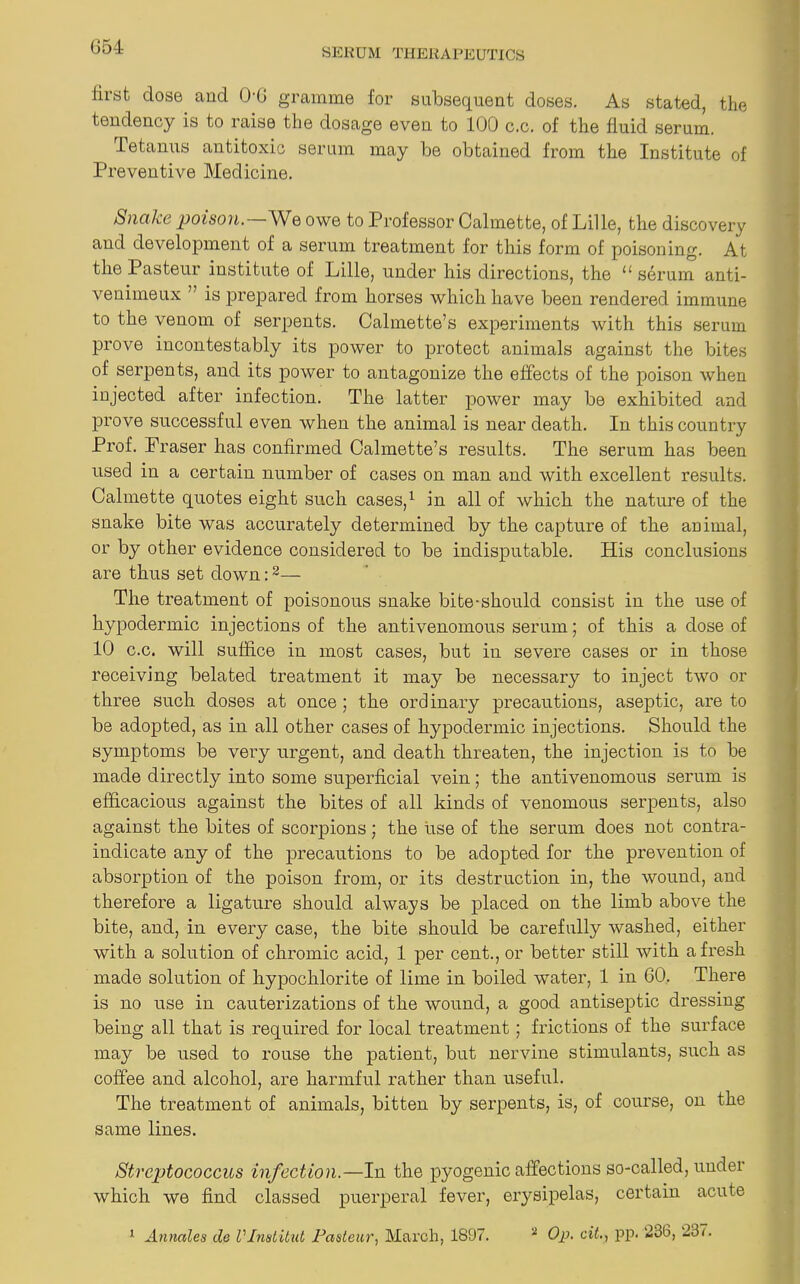 SERUM THERAPEUTICS first dose and 0-6 gramme for subsequent doses. As stated, the tendency is to raise the dosage even to 100 c.c. of the fluid serum. Tetanus antitoxic serum may be obtained from the Institute of Preventive Medicine. Snake poison—We owe to Professor Calmette, of Lille, the discovery and development of a serum treatment for this form of poisoning. At the Pasteur institute of Lille, under his directions, the 11 serum anti- venimeux ” is prepared from horses which have been rendered immune to the venom of serpents. Calmette’s experiments with this serum prove incontestably its power to protect animals against the bites of serpents, and its power to antagonize the effects of the poison when injected after infection. The latter power may be exhibited and prove successful even when the animal is near death. In this country Prof. Fraser has confirmed Calmette’s results. The serum has been used in a certain number of cases on man and with excellent results. Calmette quotes eight such cases,1 in all of which the nature of the snake bite was accurately determined by the capture of the animal, or by other evidence considered to be indisputable. His conclusions are thus set down:2— The treatment of poisonous snake bite-should consist in the use of hypodermic injections of the antivenomous serum; of this a dose of 10 c.c. will suffice in most cases, but in severe cases or in those receiving belated treatment it may be necessary to inject two or three such doses at once; the ord inary precautions, aseptic, are to be adopted, as in all other cases of hypodermic injections. Should the symptoms be very urgent, and death threaten, the injection is to be made directly into some superficial vein; the antivenomous serum is efficacious against the bites of all kinds of venomous serpents, also against the bites of scorpions; the use of the serum does not contra- indicate any of the precautions to be adopted for the prevention of absorption of the poison from, or its destruction in, the wound, and therefore a ligature should always be placed on the limb above the bite, and, in every case, the bite should be carefully washed, either with a solution of chromic acid, 1 per cent., or better still with afresh made solution of hypochlorite of lime in boiled water, 1 in 60. There is no use in cauterizations of the wound, a good antiseptic dressing being all that is required for local treatment ; frictions of the surface may be used to rouse the patient, but nervine stimulants, such as coffee and alcohol, are harmful rather than useful. The treatment of animals, bitten by serpents, is, of course, on the same lines. Streptococcus infection.—In the pyogenic affections so-called, under which we find classed puerperal fever, erysipelas, certain acute 1 Annates cle Vlnstitut Pasteur, March, 1897. * Op. cit., pp. 236, 237.