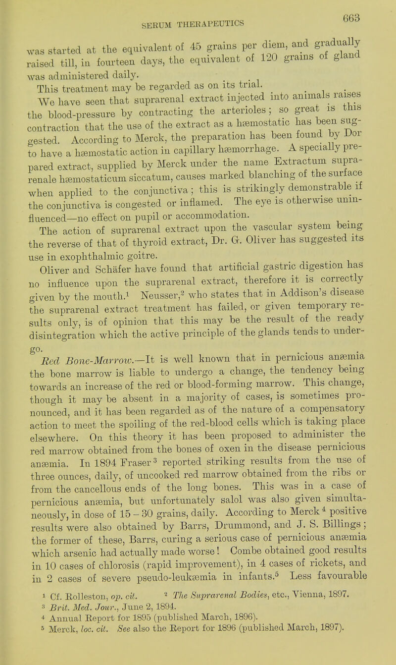 was started at the equivalent of 45 grains per diem, and gradually raised till, in fourteen days, the equivalent of 120 grains ot g an was ad ministered daily. This treatment may be regarded as on its trial. . We have seen that suprarenal extract injected into animals raises the blood-pressure by contracting the arterioles ; so great is contraction that the use of the extract as a haemostatic has been sug- gested. According to Merck, the preparation has been found by Voi to have a haemostatic action in capillary hemorrhage. A specially pre- pared extract, supplied by Merck under the name Extractum supra- renale hsemostaticum siccatum, causes marked blanching of the suiiace when applied to the conjunctiva; this is strikingly demonstrable 1 the conjunctiva is congested or inflamed. The eye is otherwise unin- fluenced—no effect on pupil or accommodation. . The action of suprarenal extract upon the vascular system being the reverse of that of thyroid extract, Dr. G. Oliver has suggested its use in exophthalmic goitre. Oliver and Schafer have found that artificial gastric digestion has no influence upon the suprarenal extract, therefore it is correctly given by the mouth.1 Neusser,2 who states that in Addison’s disease the suprarenal extract treatment has failed, 01 given tempoiaij ie suits only, is of opinion that this may be the lesult of the leady disintegration which the active principle of the glands tends to under- go. .... Red Bone-Marrow.—It is well known that in pernicious anaemia the bone marrow is liable to undergo a change, the tendency being towards an increase of the red or blood-forming marrow. This change, though it may be absent in a majority of cases, is sometimes pro- nounced, and it has been regarded as of the nature of a compensatory action to meet the spoiling of the red-blood cells which is taking place elsewhere. On this theory it has been proposed to administer the red marrow obtained from the bones of oxen in the disease pernicious ansemia. In 1894 Eraser3 reported striking results from the use of three ounces, daily, of uncooked red marrow obtained fiom the libs 01 from the cancellous ends of the long bones. This was in a case of pernicious anaemia, but unfortunately salol was also given simulta- neously, in dose of 15 - 30 grains, daily. According to Merck 4 positive results were also obtained by Barrs, Drummond, and J. S. Billings , the former of these, Barrs, curing a serious case of pernicious ansemia which arsenic had actually made worse! Combe obtained good lesults in 10 cases of chlorosis (rapid improvement), in 4 cases of rickets, and in 2 cases of severe pseudo-leukaemia in infants.6 Less favourable 1 Cf. Rolleston, op. cit. 8 The Suprarenal Boclien, etc., Vienna, 1897. 3 Brit. Med. Jour., June 2, 1894. 4 Annual Report for 1895 (published March, 1896). 5 Merck, loc. cit. See also the Report for 1896 (published March, 1897).