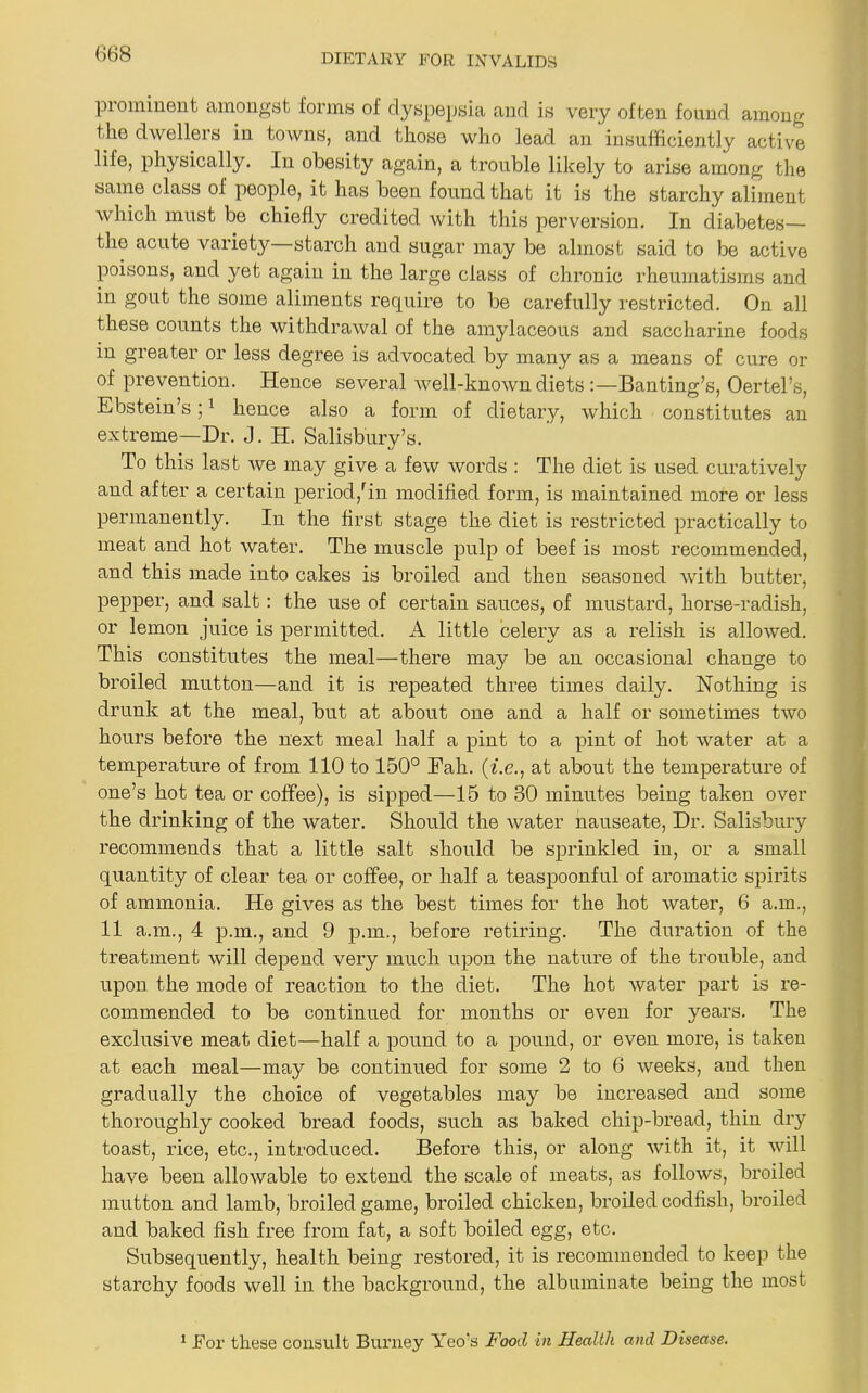 prominent amongst forms of dyspepsia and is very often found among t he dwellers in towns, and those who lead an insufficiently active life, physically. In obesity again, a trouble likely to arise among the same class of people, it has been found that it is the starchy aliment which must be chiefly credited with this perversion. In diabetes— the acute variety—starch and sugar may be almost said to be active poisons, and yet again in the large class of chronic rheumatisms and in gout the some aliments require to be carefully restricted. On all these counts the withdrawal of the amylaceous and saccharine foods in greater or less degree is advocated by many as a means of cure or of prevention. Hence several well-known diets :—Banting’s, Oertel’s, Ebstein’s;1 hence also a form of dietary, which constitutes an extreme—Dr. J. H. Salisbury’s. To this last we may give a few words : The diet is used curatively and after a certain period,rin modified form, is maintained more or less permanently. In the first stage the diet is restricted practically to meat and hot water. The muscle pulp of beef is most recommended, and this made into cakes is broiled and then seasoned with butter, pepper, and salt: the use of certain sauces, of mustard, horse-radish, or lemon juice is permitted. A little celery as a relish is allowed. This constitutes the meal—there may be an occasional change to broiled mutton—and it is repeated three times daily. Nothing is drunk at the meal, but at about one and a half or sometimes two hours before the next meal half a pint to a pint of hot water at a temperature of from 110 to 150° Eah. (i.e., at about the temperature of one’s hot tea or coffee), is sipped—15 to 30 minutes being taken over the drinking of the water. Should the water nauseate, Dr. Salisbury recommends that a little salt should be sprinkled in, or a small quantity of clear tea or coffee, or half a teaspoonful of aromatic spirits of ammonia. He gives as the best times for the hot water, 6 a.m., 11 a.m., 4 p.m., and 9 p.m., before retiring. The duration of the treatment will depend very much upon the nature of the trouble, and upon the mode of reaction to the diet. The hot water part is re- commended to be continued for months or even for years. The exclusive meat diet—half a pound to a pound, or even more, is taken at each meal—may be continued for some 2 to 6 weeks, and then gradually the choice of vegetables may be increased and some thoroughly cooked bread foods, such as baked chip-bread, thin dry toast, rice, etc., introduced. Before this, or along with it, it will have been allowable to extend the scale of meats, as follows, broiled mutton and lamb, broiled game, broiled chicken, broiled codfish, broiled and baked fish free from fat, a soft boiled egg, etc. Subsequently, health being restored, it is recommended to keep the starchy foods well in the background, the albuminate being the most 1 Tor these consult Burney Yco's Food in Health and Disease.