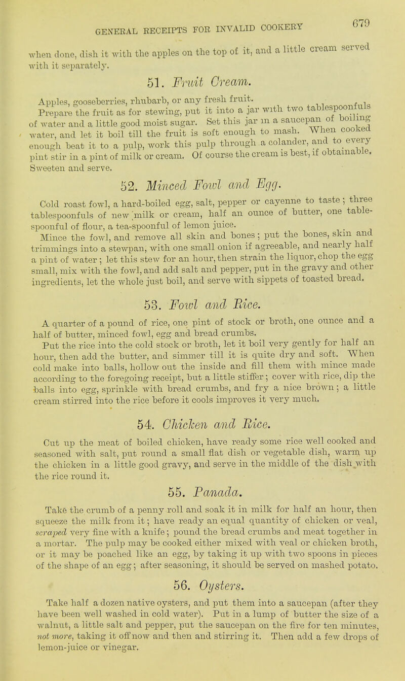 GENERAL RECEIPTS FOR INVALID COOKERY when clone, dish, it with the apples on the top of it, and a little cream with it separately. 51. Fruit Cream. Apples, gooseberries, rhubarb, or any fresh fruit. Prepare the fruit as for stewing, put it into a jar with two tablespoon u of water and a little good moist sugar. Set this jar in a saucepan o ioi in» water, and let it boil till the fruit is soft enough to mash. When cooked enough beat it to a pulp, work this pulp through a colander, and to.every pint stir in a pint of milk or cream. Of course the cream is best, if obtainable. Sweeten and serve. 52. Minced Foivl and Fcjcj. Cold roast fowl, a hard-boiled egg, salt, pepper or cayenne to taste ; three tablespoonfuls of new milk or cream, half an ounce of buttei, one ta e spoonful of flour, a tea-spoonful of lemon juice. Mince the fowl, and remove all skin and bones; put the bones, skm and trimmings into a stewpan, with one small onion if agreeable, and neai ly ha a pint of water ; let this steiv for an hour, then strain the liquor, chop the egg small, mix with the foivl, and add salt and pepper, put in the gravy and otliei ingredients, let the whole just boil, and serve with sippets of toasted bieacl. 53. Fowl and Face. A quarter of a pound of rice, one pint of stock or broth, one ounce and a half of butter, minced fowl, egg and bread crumbs. Put the rice into the cold stock or broth, let it boil very gently for half an hour, then add the butter, and simmer till it is quite dry and soft. W hen cold make into balls, hollow out the inside and fill them with mince made according to the foregoing receipt, but a little stiffer ■, cover with rice, dip the balls into egg, sprinkle with bread crumbs, and fry a nice brown; a little cream stirred into the rice before it cools improves it very much. • 54. Chicken and Bice. Cut up the meat of boiled chicken, have ready some rice well cooked and seasoned with salt, put round a small flat dish or vegetable dish, warm up the chicken in a little good gravy, and serve in the middle of the dish with the rice round it. 55. Panada. Take the crumb of a penny roll and soak it in milk for half an hour, then squeeze the milk from it; have ready an equal quantity of chicken or veal, scraped very fine with a knife; pound the bread crumbs and meat together in a mortar. The pulp may be cooked either mixed with veal or chicken broth, or it may be poached like an egg, by taking it up with two spoons in pieces of the shape of an egg; after seasoning, it should be served on mashed potato. 56. Oysters. Take half a dozen native oysters, and put them into a saucepan (after they have been well washed in cold water). Put in a lump of butter the size of a walnut, a little salt and pepper, put the saucepan on the fire for ten minutes, not more, taking it off now and then and stirring it. Then add a few drops of lemon-juice or vinegar.