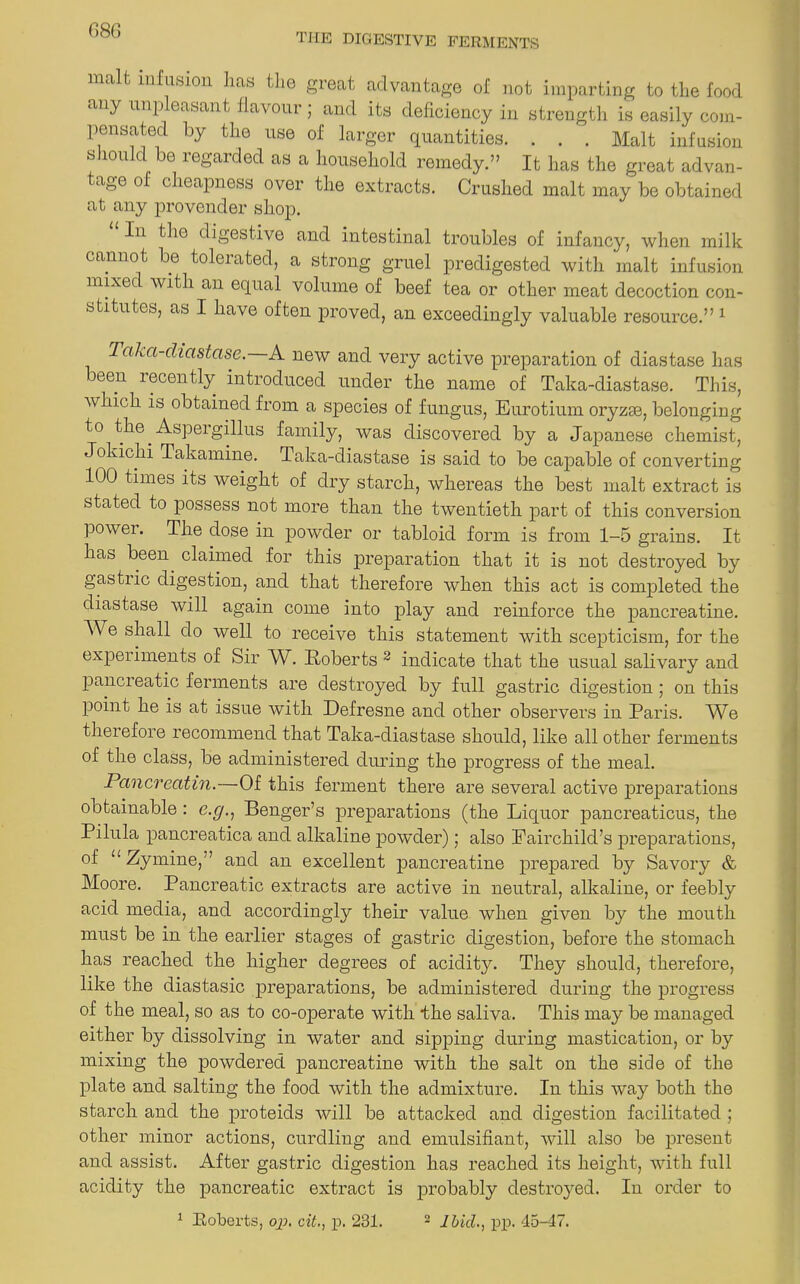 G86 the digestive ferments malt infusion has the great advantage of not imparting to the food any unp easant flavour; and its deficiency in strength is easily com- pensated by the use of larger quantities. . . . Malt infusion s lould be regarded as a household remedy.” It has the great advan- tage of cheapness over the extracts. Crushed malt may be obtained at any provender shop. In the digestive and intestinal troubles of infancy, when milk cannot be tolerated, a strong gruel predigested with malt infusion mixec with an equal volume of beef tea or other meat decoction con- stitutes, as I have often proved, an exceedingly valuable resource.” 1 1 aka-diastase. A new and very active preparation of diastase has been recently introduced under the name of Taka-diastase. This, which is obtained from a species of fungus, Eurotium oryzse, belonging to the Aspeigillus family, was discovered by a Japanese chemist, Jokichi Takamine. Taka-diastase is said to be capable of converting 100 times its weight of dry starch, whereas the best malt extract is stated to possess not more than the twentieth part of this conversion powei. The dose in powder or tabloid form is from 1-5 grains. It has been claimed for this preparation that it is not destroyed by gastiic digestion, and that therefore when this act is completed the diastase will again come into play and reinforce the pancreatine. We shall do well to receive this statement with scepticism, for the experiments of Sir W. Roberts 2 indicate that the usual salivary and panel eatic ferments are destroyed by full gastric digestion ; on this point he is at issue with Defresne and other observers in Paris. We therefore recommend that Taka-diastase should, like all other ferments of the class, be administered during the progress of the meal. Pancrcatin.—Of this ferment there are several active preparations obtainable : e.g., Benger’s preparations (the Liquor pancreaticus, the Pilula pancreatica and alkaline powder); also Fairchild’s preparations, of “Zymine,” and an excellent pancreatine prepared by Savory & Moore. Pancreatic extracts are active in neutral, alkaline, or feebly acid media, and accordingly their value when given by the mouth must be in the earlier stages of gastric digestion, before the stomach has reached the higher degrees of acidity. They should, therefore, like the diastasic preparations, be administered during the progress of the meal, so as to co-operate with the saliva. This may be managed either by dissolving in water and sipping during mastication, or by mixing the powdered pancreatine with the salt on the side of the plate and salting the food with the admixture. In this way both the starch and the proteids will be attacked and digestion facilitated ; other minor actions, curdling and emulsifiant, will also be present and assist. After gastric digestion has reached its height, with full acidity the pancreatic extract is probably destro}red. In order to