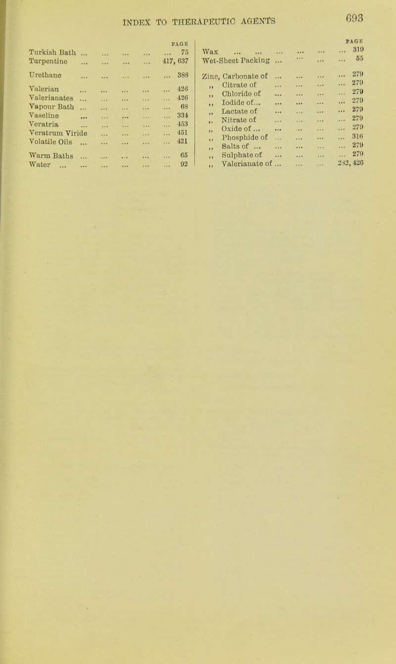 PAGE Turkish Bath ... 75 Turpentine 4.17, G37 Urethane 388 Valerian 126 Valerianates ... 426 Vapour Bath ... 68 Vaseline ... 334 Veratria 453 Veratrum Viride 451 Volatile Oils ... 421 Warm Baths ... 65 Water 92 Wax Zinc. PAGE 319 Sheet Packing ... 65 Carbonate of ... 279 Citrate of ’ 279 Chloride of ’ 279 Iodide of 279 Lactate of ’ 279 Nitrate of 279 Oxide of 279 Phosphide of ... 316 Salts of 279 Sulphate of 279 Valerianate of... 232,426