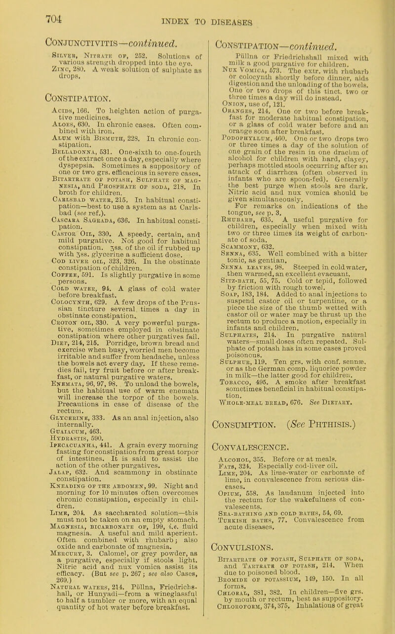 Conjunctivitis—continued. Silver, Nitrate of, 252. Solutions or various strength dropped, into tho eye. Zwc, 280. A woak solution of sulphate as drops. Constipation. Acids, 106. To heighten action of purga- tive medicines. Aloes, 630. In chronic cases. Often com- bined with iron. Alum with Bismuth, 228. In chronic con- stipation. Belladonna, 631. One-sixth to one-fourth of the extract once a day, especially where dyspepsia. Sometimes a suppository of one or two grs. efficacious in severe cases. Bitartrate of potash, Sulphate of mag- nesia, and Phosphate of soda, 218. In broth for children. Carlsbad water, 215, In habitual consti- pation-best to use a system as at Carls- bad (see ref.). Casoara Sagrada, 636. In habitual consti- pation. Castor Oil, 330. A speedy, certain, and mild purgative. Not good for habitual constipation, ^ss. of the oil if rubbed up with 3ss. glycerine a sufficient dose. Cod liver oil, 323, 326. In the obstinate constipation of children. Coffee, 591. Is slightly purgative in some persons. Cold water, 91. A glass of cold water before breakfast. Colocynth, 629. A few drops of the Prus- sian tincture several times a day in obstinate constipation,. Croton oil, 330. A very powerful purga- tive, sometimes employed in obstinate constipation where other purgatives fail. Diet, 214, 215. Porridge, brown bread and exercise when busy, worried men become irritable and suffer from headache, unless the bowels act every day. If these reme- dies fail, try fruit before or after break- fast, or natural purgative waters. Enemata, 96, 97, 98. To unload the bowels, but the habitual use of warm enemata will increase the torpor of the bowels. Precautions in case of disease of the rectum. Glycerine, 333. As an anal injection, also internally. Guaiacum, 463. Hydrastis, 590. Ipecacuanha, 441. A grain every morning fasting for constipation from great torpor of intestines. It is said to assist the action of the other purgatives. Jalap, 632. And scammony in obstinate constipation. Kneading of the abdomen, 99. Night and morning for 10 minutes often overcomes chronic constipation, especially in chil- dren. Lime, 204. As saccharated solution—this must not be taken on an empty stomach. Magnesia, bicarbonate of, 199, i.e. fluid magnesia. A useful and mild aperient. Often combined with rhubarb; also oxide and carbonate of magnesia. Mercury, 3. Calomel, or grey powder, as a purgative, especially if stools light. Nitric acid and nux vomica assise its efficacy. (But see p. 267; see also Oases, 269.) Natural waters, 214. Pullna, Friedrichs- hall, or Hunyadi—from a wineglassful to half a tumbler or more, with an equal quantity of hot water before breakfast. Constipation—continued. Piillna or Friedrichshall mixed with milk a good purgative for children. Nux Vomica, 673. The extr. with rhubarb or colocynth shortly before dinner, aids digestion and the unloading of the bowels. One or two drops of this tinct. two or three times a day will do instead. Onion, use of, 121. Oranges, 214. One or two before break- fast for moderate habitual constipation, or a glass of cold water before and an orange soon after breakfast. Podophyllum, 460. One or two drops two or three times a day of the solution of one grain of tho resin in one drachm of alcohol for children with hard, clayey, perhaps mottled stools occurring after an attack of diarrhoea (often observed in infants who are spoon-fed). Generally the best purge when stools are dark. Nitric acid and nux vomica should bo given simultaneously. For remarks on indications of the tongue, see p. 3. Rhubarb, 635. A useful purgative for children, especially when mixed with two or three Limes its weight of carbon- ate of soda. Scammony, 632. Senna, 635. Well combined with a bitter tonic, as gentian. Senna leaves, 98. Steeped in cold water, then warmed, an excellent evacuant. Sitz-bath, 55, 75. Cold or tepid, followed by friction with rough towel. Soap, 183,184. Added, to anal injections to suspend castor oil or turpentine, or a piece the size of the thumb wetted with castor oil or water may be thrust up the rectum to produce a motion, especially in infants and children. Sulphates, 214. In purgative natural waters—small doses often repeated. Sul- phate of potash has in some cases proved poisonous. Sulphur, 119. Ten grs. with conf. sennse, or as the German comp, liquorice powder in milk—the latter good for children. Tobacco, 495. A smoke after breakfast sometimes beneficial in habitual constipa- tion. Whole-meal bread, 676. See Dietary. Consumption. (See Phthisis.) Convalescence. Alcohol, 355. Before or at meals. Fats, 324. Especially cod-liver oil. Lime, 204. As lime-water or carbonate of lime, in convalescence from serious dis- eases. Opium, 558. As laudanum injected into the rectum for the wakefulness of con- valescents. Sea-bathing and cold baths, 54, 69. Turkish baths, 77. Convalescence from acute diseases. Convulsions. Bitartrate of potash, Sulphate of soda, and Tartrate of potash, 214. When due to poisoned blood. Bromide of potassium, 149, 150. In all forms. Chloral, 381, 382. In children—five grs. by mouth or rectum, best as suppository. Chloroform, 374,375. Inhalations of great