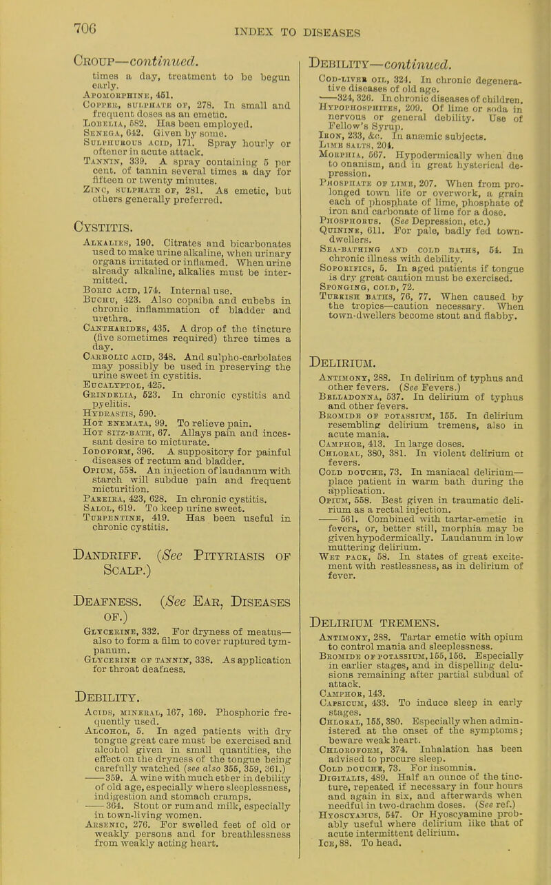 70G Croup—continued. times a clay, treatment to be begun early. Al'OMORPHINE, 461. Copper, sulphate op, 278. In small and frequent doses ns an emetic. Lobelia, 682. Has been employed. Senega, 042. Given by some. Sulphuhous acid, 171. Spray hourly or oftener in acute attack. Tannin, 339. A spray containing 6 per cent, of tannin several times a day for fifteen or twenty minutes. Zinc, sulphate of, 281. As emetic, but others generally preferred. Cystitis. Alkalies, 190. Citrates and bicarbonates used to make urine alkaline, when urinary organs irritated or inflamed. When urine already alkaline, alkalies must be inter- mitted. Boric acid, 174. Internal use. Buchu, 423. Also copaiba and cubebs in chronic inflammation of bladder and urethra. Cantharides, 435. A drop of the tincture (five sometimes required) three times a day. Carbolic acid, 348. And sulpho-carbolates may possibly be used in preserving the urine sweet in cystitis. Eucaltptol, 425. Grindelia, 523. In chronic cystitis and pyelitis. Hydrastis, 590. Hot enemata, 99. To relieve pain. Hot sitz-bath, 67. AJlays pain and inces- sant desire to micturate. Iodoform, 396. A suppository for painful diseases of rectum and bladder. Opium, 558. An injection of laudanum with starch will subdue pain and frequent micturition. Pabeira, 423, 628. In chronic cystitis. Salol, 619. To keep urine sweet. Turpentine, 419. Has been useful in chronic cystitis. Dandriff. (See Pityriasis of Scalp.) Deafness. (See Ear, Diseases of.) Glycerine, 332. For dryness of meatus— also to form a film to cover ruptured tym- panum. Glycerine of tannin, 338. As application for throat deafness. Debility'. Acids, mineral, 167, 169. Phosphoric fre- quently used. Alcohol, 5. In aged patients with dry tongue great care must be exercised and alcohol given in small quantities, the effect on the dryness of the tongue being carefully watched (see also 355, 359, 361.) • 359. A wine with much etber in debility of old age, especially where sleeplessness, indigestion and stomach cramps. 364. Stout or rumand milk, especially in town-living women. Arsenic, 276. For swelled feet of old or weakly persons and for breathlessness from weakly acting heart. Debility—continued. Cod-liver oil, 324. In chronic degenera- tive diseases of old age. • 324, 320. In chronic diseases of children. Hypophosphites, 209. Of lime or soda in nervous or general debility. Use of Fellow’s Syrup. Iron, 233, &o. In anaemic subjects. Lime salts, 204. Morphia, 567. Hypodermically when due to onanism, and iu great hysterical de- pression. Phosphate of limp., 207. When from pro- longed town life or overwork, a grain each of phosphate of lime, phosphate of iron and carbonate of lime for a dose. Phosphorus. (See Depression, etc.) Quinine, 611. For pale, badly fed town- dwellers. Sea-bathing and cold baths, 54. In chronic illness with debility. Soporifics, 5. In aged patients if tongue is dry great caution must be exercised. Sponging, cold, 72. Turkish baths, 76, 77. When caused by the tropics—caution necessary. When town-dwellers become stout and flabby. Delirium. Antimony, 288. In delirium of typhus and other fevers. (See Fevers.) Belladonna, 537. In delirium of typhus and other fevers. Bromide of potassium, 155. In delirium resembling delirium tremens, also in acute mania. Camphor, 413. In large doses. Chloral, 380, 381. In violent delirium of fevers. Cold douche, 73. In maniacal delirium— place patient in warm bath during the application. Opium, 558. Best given in traumatic deli- rium as a rectal injection. 561. Combined with tartar-emetic in fevers, or, better still, morphia may be given hypodermically. Laudanum in low muttering delirium. Wet pack, 58. In states of great excite- ment with restlessness, as in delirium of fever. Delirium tremens. Antimony, 288. Tartar emetic with opium to control mania and sleeplessness. Bromide of potassium, 155,156. Especially in earlier stages, and in dispelling delu- sions remaining after partial subdual of attack. Camphor, 143. Capsicum, 433. To induce sleep in early stages. Chloral, 155, 380. Especially when admin- istered at the onset of the symptoms; beware weak heart. Chloroform, 374. Inhalation has been advised to procure sleep. Cold douche, 73. For insomnia. Digitalis, 489. Half an ounce of the tinc- ture, repeated if necessary in four hours and again in six, and afterwards when needful in two-drachm doses. (See ref.) Hyoscyamus, 547. Or Hyoscyamine prob- ably useful where delirium like that of acute intermittent delirium. Ice, 88. To head.