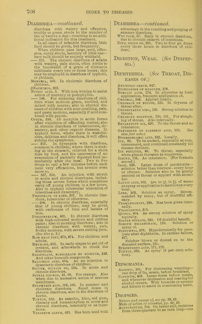 Diarrhoea—con tinned. Diarrhoea—continued. diarrhoea with watery and offensive, muddy or green stools to the number ot' ten or tvvelvo a day—vomiting is an addi- tional indication for this treatment. In all cases of infantile diarrhoea little food should bo given, but frequently. When children pass large, acid, offen- sive, curdy stools, mercury of little use— here milk should be entirely withheld. 273. The chronic diarrhoea of adults with watery, pale stools, often yields to the hundredth of a grain of corrosive sublimate every two or three hours; this may be employed in diarrhoea of typhoid, or phthisis. Mokphia, 665. In choleraic diarrhoea of children. /3NAPHTHOL, 625. Nitric acid, 3. With mix vomica to assist action of mercury or podophyllin. 166. For straining diarrhoea of chil- dren when motions green, curdled, and mixed with mucus; also in chronic dis- eases of children with sour-smelling, pale, and pasty motions, especially if acid com- bined with pepsin. Opium, 556. Or morphia in acute forms after expulsion of offending matter, also in chronic diarrhoea of tuberculosis, dy- sentery, and other organic diseases. In typhoid fever, where there is wakeful- ness, delirium and diarrhoea, it will often subdue the symptoms. 657. In dyspepsia with diarrhoea, common in children, where there is sink- ing at the stomach, relieved for a short time by food, and the occurrence of an evacuation of partially digested food im- mediately after the meal. Two to five drops tr.' opii a few minutes before each meal very efficacious, but arsenic even more so. 557, 658. An injection with starch in acute and chronic diarrhoeas, includ- ing those severe forms which sometimes carry off young children in a few hours. Also in typhoid tubercular ulceration of intestines and dysentery. Phosphate or dime, 207. In chronic diar- rhoea, tubercular or otherwise. 208. In chronic diarrhoea, especially that of young children, may be given with carbonate of lime and lactate of iron. Podophyllum, 461. In chronic diarrhoea with high-coloured motions and cutting pains; also in morning diarrhoea; also in chronic diarrhoea with watery, pale, frothy motions, with severe cutting pain. (See also p. 3.) Raw meat diet, 673, 674. For children and adults. . Rhubarb, 635. In early stages to get rid of irritant, and afterwards to check the diarrhoea. Salicylate, sub gale ate oe bismuth, 242. And other bismuth compounds. Salicylic acid, 614. As an injection in dysenteric diarrhoea of children. Silver, nitrate oe, 254. In acute and chronic diarrhoea. Spinal ice-bag, 91, 92. For cramps. Also when due to excessive action of mucous membrane. , Sulphuric acid, 165, 166. In summer and choleraic diarrhoea. Small doses in chronic diarrhoea, also in the diarrhoea of hectic. Tannin, 340. As catechu, kino, red gum, rhatany and htematoxylum in acute and chronic diarrhoea, internally or as injec- tions. Vebatrum album, 463. Has been used with advantage in the vomiting and purging of summer diarrhoea. Wet pack, 57. Daily in chronic diarrhoea, duo to chronic catarrh of intestines. Zinc, oxide of, 281. Two to four gr. doses every three hours in diarrhoea of chil- dren. Digestion, Weak. (See Dyspep- sia.) Diphtheria. (Sec Throat, Dis- eases of.) Antitoxic serum, 647. Bichloride of mercury, 276. Boeacic acid, 174. In glycerine as local application, frequent application of. Chloral, 385. Applied locally. Chlorate of potash, 222. In dryness of throat after. Chlorinated soda, 130. Strong solution to throat. Chlorine solution, 130, 131. For slough- ing of throat. Also internally. Eucalyptus oil, 426. To the throat and as inhalation. Glycerine oe carbolic acid, 350. (See also foot note.) Hydrochloric acid, 162. Locally. Ice, 89. To be sucked, especially at com- mencement, and continued constantly till disease declines. Ice poultice, 89. To throat, especially when glands threaten to suppurate. Iodine, 135. As inhalation. (For formula see ref.) Iron, 236. Large doses of perchloride— solution better than tincture—every hour or oftener. Solution also to be gently painted on throat or applied with atomi- zer. . Lactic acid, 162. 5s«. to 5j. in ^j. of water as spray or application to membrane every horn-. Lime, 202. Solution as spray. Recom- mended by many, but of doubtful effi- cacy. . . Permanganate, 238. Has been given inter- nally. Pilocarpine, 513. Quinia, 604. As strong solution of spray Silver nitrate, 253. Of doubtful benefit. Sodium bicarbonate, 176. Solution or spray of. „ . ,, _ Strychnia, 576. Hypodermically for para- lysis after diphtheria. In cardiac failure. Sulphur blown or dusted on to the diseased surface, 121. Sulphurous acid, 171,172. Tannin, 339. As spray (5 per cent, solu- tion). Dipsomania. Arsenic, 291. For distressing vomiting- one drop of liq. arsen. before breakfast. Capsicum, 433. Large doses before meals, and whenever depression and craving tor alcohol occurs. With bromide or arsenic and bitters to assist in overcoming habit. Dropsies. Nature and causes of, see pp. 39,43. Mode of action of remedies, pp. 42, 48. Acupuncture, 104. Or, better still, incisions from three-quarters to an inch long—one