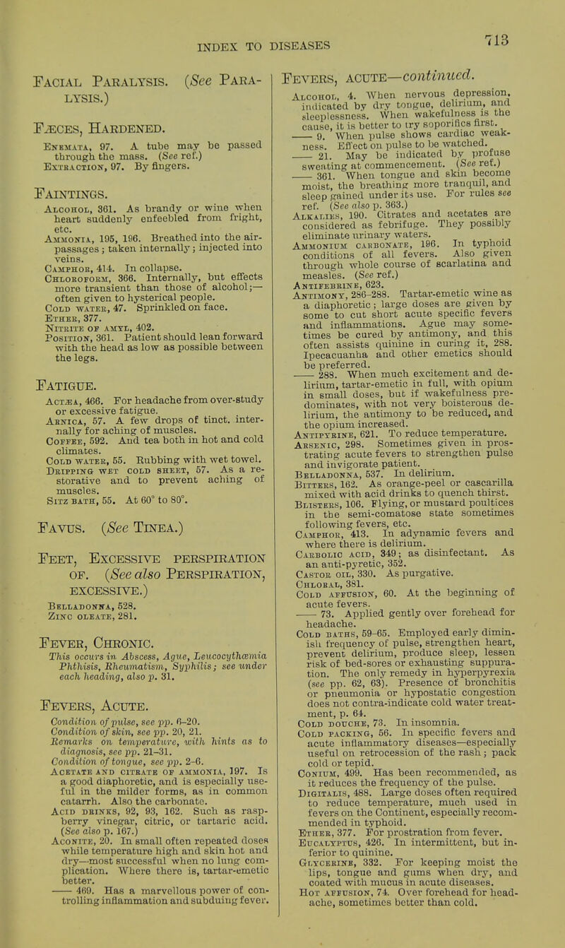 718 Facial Paralysis. (See Para- lysis.) Faeces, Hardened. Enkmata, 97. A tube may be passed through the mass. (See ref.) Extraction, 97. By fingers. Faintings. Alcohol, 361. As brandy or wine when heart suddenly enfeebled from fright, etc. Ammonia, 195, 196. Breathed into the air- passages; taken internally; injected into veins. Camphor, 414. In collapse. Chloroform, 366. Internally, but effects more transient than those of alcohol;— often given to hysterical people. Cold water, 47. Sprinkled on face. Ether, 377. Nitrite of amyl, 402. Position, 361. Patient should lean forward with the head as low as possible between the legs. Fatigue. Act^a, 466. For headache from over-study or excessive fatigue. Arnica, 57. A few drops of tinct. inter- nally for aching of muscles. Coffee, 592. And tea both in hot and cold climates. Cold water, 55. Rubbing with wet towel. Dripping wet cold sheet, 57. As a re- storative and to prevent aching of TYVll CPI P c SiTZ BATH,' 55. At 60° to 80°. Favus. (See Tinea.) Feet, Excessive perspiration of. (See also Perspiration, excessive.) Belladonna, 528. Zinc oleate, 281. Fever, Chronic. This occurs in Abscess, Ague, Leucocythcemia Phthisis, Rheumatism, Syphilis; see under each heading, also p. 31. Fevers, Acute. Condition of pulse, see pp. 6-20. Condition of skin, see pp. 20, 21. Remarks on temperature, with hints as to diagnosis, see pp. 21-31. Condition of tongue, see pp. 2-6. Acetate and citrate of ammonia, 197. Is a good diaphoretic, and is especially use- ful in the milder forms, as in common catarrh. Also the carbonate. Acid drinks, 92, 93, 162. Such as rasp- berry vinegar, citric, or tartaric acid. (See also p. 167.) Aconite, 20. In small often repeated doses while temperature high and skin hot and dry—most successful when no lung com- plication. Where there is, tartar-emetic better. 469. Has a marvellous power of con- trolling inflammation and subduing fever. Fevers, acute—continued. Alcohol, 4. When nervous depression, indicated by dry tongue, delirium, and sleeplessness. When wakefulness is the cause, it is better to try soporifics fiist. 9, When pulse shows cardiac weak- ness. Effect on pulse to be watched. 21. May be indicated by profuse sweating at commencement. (See ref.) 301. When tongue and skin become moist, the breathing more tranquil, and sleep gained under its use. For rules see ref. (See also p. 363.) Alkalies, 190. Citrates and acetates are considered as febrifuge. They possibly eliminate urinary waters. . Ammonium carbonate, 196. In typhoid conditions of all fevers. Also given through whole course of scarlatina and measles. (See ref.) Antifebrink, 623. Antimony, 286-288. Tartar-emetic wine as a diaphoretic; large doses are given by some to cut short acute specific fevers and inflammations. Ague may some- times be cured by antimony, and this often assists quinine in curing it, 288. Ipecacuanha and other emetics should be preferred. 288. When much excitement and de- lirium, tartar-emetic in full, with opium in small doses, but if wakefulness pre- dominates, with not very boisterous de- lirium, the antimony to be reduced, and the opium increased. Antipyrine, 621. To reduce temperature. Arsenic, 298. Sometimes given in pros- trating acute fevers to strengthen pulse and invigorate patient. Belladonna, 537. In delirium. Bitters, 162. As orange-peel or cascarilla mixed with acid drinks to quench thirst. Blisters, 106. Flying, or mustard poultices in the semi-comatose state sometimes following fevers, etc. Camphor, 413. In adynamic fevers and where there is delirium. Carbolic acid, 349; as disinfectant. As an anti-pyretic, 352. Castor oil, 330. As purgative. Chloral, 381. Cold affusion, 60. At the beginning of acute fevers. 73. Applied gently over forehead for headache. Cold baths, 59-65. Employed early dimm- ish frequency of pulse, strengthen heart, prevent delirium, produce sleep, lessen risk of bed-sores or exhausting suppura- tion. The only remedy in hyperpyrexia (see pp. 62, 63). Presence of bronchitis or pneumonia or hypostatic congestion does not contra-indicate cold water treat- ment, p. 64. Cold douche, 73. In insomnia. Cold packing, 56. In specific fevers and acute inflammatory diseases—especially useful on retrocession of the rash; pack cold or tepid. Conium, 499. Has been recommended, as it reduces the frequency of the pulse. Digitalis, 488. Large doses often required to reduce temperature, much used in fevers on the Continent, especially recom- mended in typhoid. Ether, 377. For prostration from fever. Eucalyptus, 426. In intermittent, but in- ferior to quinine. Glycerine, 332. For keeping moist the lips, tongue and gums when dry, and coated with mucus in acute diseases. Hor affusion, 74. Over forehead for head- ache, sometimes better than cold.