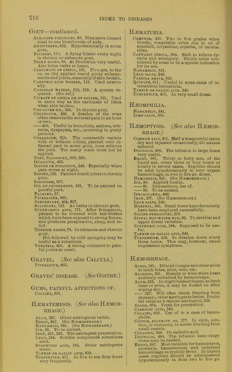 71G Gout—continued. Alkaline poultices, 88. Nine parts linseed meal to one bicarbonate of soda. Antipyrine, 022. Hypodermically in acute gout. Blisters, 111. A flying blister every night in chronic or subacute gout. Brine baths, 08. At Droitwich very useful. Also brine baths at home. Carbonate of litiiia, 181. Five grs. to the oz. on lint applied round gouty enlarge- ments and joints, especially if skin broken. Carbonic acid waters, 115. Used extern- ally. Carlsbad waters, 215, 210. A system re- quired. (See ref.) Citrate op lithia or op potash, 181. Used in same way as the carbonate of lithia when skin broken. Cod-liver oil, 326. In chronic gout. Colchicum, 466. A drachm of the wine often removes the severest pain in an hour or two. 458. Useful in bronchitis, asthma, urti- caria, dyspepsia, etc., occurring in gouty persons. Collodion, 318. The contractile variety with or without iodine, painted over in- flamed part in acute gout, soon relieves the pain. Too many coats must not be applied. Diet, Salisbury, 668, 669. Guaiacum, 463. Iodide op potassium, 145. Especially when pain worse at night. Iodine, 132. Painted round joints in chronic gout. Iodoform, 397. Oil op peppermint, 421. To be painted on painful part. Packing, 57. Piperazine, 665. Serpentary, 464, 627. Sulphides, 122. As baths in chronic gout. Sulphurous acid, 171. After fumigation, patient to be covered with bed-clothes which have been exposed to strong fumes, this produces perspiration, sleep, and re- lief. Turkish baths, 78. In subacute and chronic gout. Hot followed by cold sponging may be useful as a substitute. Veratria, 455. A strong ointment to pain- ful joints at onset. Gravel. (See cdso Calculi.) Piperazine, 665. Graves’ disease. (See Goitre.) Gums, painful affections of. Cocaine, 601. ELematemesis. (See also Haemor- rhage.) Alum, 227. Other astringents better. Ergot, 687. (See Haemorrhage.) Hamamelis, 341. (See Haemorrhage.) Ice, 89. To be sucked. Iron, 231, 232. The astringent preparation. Lead, 244. Soluble compounds sometimes used. Sulphuric acid, 165. Other astringents surer. Tannin or gallic a cid, 339. Turpentine, 417. In five to ten drop doses very frequently. HaEMATURIA. Camphor, 435. Two to five grains when bloody, coagulable urine due to oil of mustard, turpentine, copaiba, or cantha- rides. Cannabis indica, 684. Said to relieve dy- suria and strangury. Bloody urine con- sidered by some to be a special indication for its use. Hamamelis, 341. Lead salts, 249. Pareira brava, 028. Quinine, 611. Useful in some cases of in- termittent haematuria. Tannin or gallic acid, 340. Turpentine, 419. In very small doses. HaEOMPHILIA. Hamamelis, 341. Lime salts, 200. Haemoptysis. (See cdso Haemor- rhage.) Common salt, 211. Half a teaspoonful taken dry and repeated occasionally, till nausea induced. Digitalis, 488. The infusion in large doses very useful. Ergot, 587. Thirty or forty min. of the liquid ext. every three or four hours or hourly in severe cases. Ergotine should be used hypodermically in very urgent haemorrhage, in two to five gr. doses. Hamamelis, 341. (See Hemorrhage.) Ice, 90. Applied locally. 91. Intermittent, use of. 89. To be sucked. Ipecacuanha, 449. Iron, 237. (See Hemorrhage.) Lead salts, 249. Morphia, 565. Small doses hypodermically have been employed successfully. Saline purgatives, 218. Spinal hot-water bag, 92. To cervical and upper dorsal vertebrae. Sulphuric acid, 168. Supposed to be use- ful. Tannin or gallic acid, 340. Turpentine, 419. In drachm doses every three hours. This may, however, cause unpleasant symptoms. Haemorrhage. Acids, 161. Diluted vinegar and other acids to leech bites, piles, cuts, etc. Alcohol, 361. Brandy or wine when heart suddenly enfeebled by haemorrhage. Alum, 225. In slight haemorrhages, as leech bites or piles, it may be dusted on after willing dry. 227. Will often check bleeding from stomach; other astringents better. Doubt- ful value as a remote astringent, 229. Blood, 674. Fresh for prostration. Carbolic acid, 349. Cocaine, 602. Use of in a case of haemo- philia. Copper, sulphate of, 277. In stick, solu- tion, or ointment, to arrest bleeding from small vessels. Creasote, 349. Or carbolic acid. Digitalis, 483. The infusion best—large doses may be needed. Ergot, 5S7. Mostvaluable for haemoptysis, epistaxis, haematemesis and intestinal hemorrhage in typhoid fever. In urgent cases ergotine should be administered hypodermically in from two to five gr.