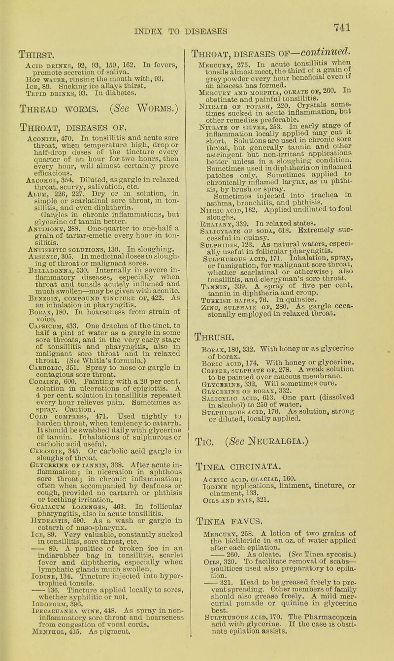 Thirst. Acin DRINKS, 92, 93, 159, 102. In fovors, promote secretion of saliva. Hot water, rinsing tlio month with, 93. Ice, 89. Sucking ice allays thirst. Tepid drinks, 93. In diabotes. Thread worms. (See Worms.) Throat, diseases of. Aconite, 470. In tonsillitis and acute sore throat, when temperature high, drop or half-drop doses of tho tincture every quarter of an hour for two hours, then every hour, will almost certainly prove efficacious. Alcohol, 354. Diluted, as gargle in relaxed throat, scurvy, salivation, etc. Alum, 226, 227. Dry or in solution, in simple or scarlatinal sore throat, in ton- sillitis, and even diphtheria. Gargles in chronic inflammations, but glycerine of tannin bettor. Antimony, 288. One-quarter to one-half a grain of tartar-emetic every hour in ton- sillitis. Antiseptic solutions, 130. In sloughing. Arsenic, 305. In medicinal doses in slough- ing of throat or malignant sores. Belladonna, 530. Internally in severe in- flammatory diseases, especially when throat and tonsils acutely inflamed and much swollen—may be given with aconite. Benzoin, compound tincture of, 422. As an inhalation in pharyngitis. Borax, 180. In hoarseness from strain of voice. Capsicum, 433. One drachm of the tinct. to half a pint of water as a gargle in some sore throats, and in the very early stage of tonsillitis and pharyngitis, also in malignant sore throat and in relaxed throat. (See Whitla’s formula.) Carbolic, 351. Spray to nose or gargle in contagious sore throat. Cocaine, 600. Painting with a 20 per cent, solution in ulcerations of epiglottis. A 4 per cent, solution in tonsillitis repeated every hour relieves pain. Sometimes as spray. Caution. Cold compress, 471. Used nightly to harden throat, when tendency to catarrh. It should be swabbed daily with glycerine of tannin. Inhalations of sulphurous or carbolic acid useful. Creasote, 345. Or carbolic acid gargle in sloughs of throat. Glycerine of tannin, 338. After acute in- flammation; in ulceration in aphthous sore throat; in chronic inflammation; often when accompanied by deafness or cough, provided no cartarrh or phthisis or teething irritation. Guaiacuh lozenges, 463. In follicular pharyngitis, also in acute tonsillitis. Hydrastis, 590. As a wash or gargle in catarrh of naso-pharynx. Ice, 89. Very valuable, constantly sucked in tonsillitis, sore throat, etc. 89. A poultice of broken ice in an indiarubber bag in tonsillitis, scarlet lever and diphtheria, especially when lymphatic glands much swollen. Iodine, 134. Tincture injected into hyper- trophied tonsils. 136. Tincture applied locally to sores, whether syphilitic or not. Iodoform, 396. Ipecacuanha wine, 448. As spray in non- inflammatory sore throat anil hoarseness from congestion of vocal cords. Menthol, 415. As pigment. Throat, diseases of—continued. Mercury, 275. In acuto tonsillitis when tonsils almost meet, tho third of a gram ot grey powder every hour beneficial even it an abscess has formed. Mercury and morphia, oleate of, 260. in obstinate and painful tonsillitis. Nitrate of potash, 220. Crystals some- times sucked in acute inflammation, but other remedies preferable. Nitrate of silver, 253. In early stage of inflammation locally applied may cut it short. Solutions are used in chronic sore throat, but generally tannin and other astringent but non-irritant applications better unless in a sloughing condition. Sometimes used in diphtheria on inflamed patches only. Sometimes applied to chronically inflamed larynx, as in phthi- sis, by brush or spray. Sometimes injected into trachea m asthma, bronchitis, and phthisis. Nitric acid, 162. Applied undiluted to foul sloughs. Rhatany, 339. In relaxed states. Salicylate of soda, 618. Extremely suc- cessful in quinsy. Sulphides, 123. As natural waters, especi- ally useful in follicular pharyngitis. Sulphurous acid, 171. Inhalation, spray, or fumigation, for malignant sore throat, whether scarlatinal or otherwise; also tonsillitis, and clergyman’s sore throat. Tannin, 339. A spray of five per cent, tannin in diphtheria and croup. Turkish baths, 76. In quinsies. Zinc, sulphate of, 280. As gargle occa- sionally employed in relaxed throat. Thrush. Borax, 180,332. With honey or as glycerine of borax. Boric acid, 174. With honey or glycerine. Copper, sulphate of, 278. A weak solution to be painted over mucous membrane. Glycerine, 332. Will sometimes cure. Glycerine of borax, 332. Salicylic acid, 613. One part (dissolved in alcohol) to 250 of water. Sulphurous acid, 170. As solution, Btrong or diluted, locally applied. Tic. (See Neuralgia.) Tinea circinata. Acetic acid, glacial, 160. Iodine applications, liniment, tincture, or ointment, 133. Oils and fats, 321. Tinea favus. Mercury, 258. A lotion of two grains of the bichloride in an oz. of water applied after each epilation. 260. As oleate. (See Tinea sycosis.) Oils, 320. To facilitate removal of scabs— poultices used also preparatory to epila- tion. 321. Head to be greased freely to pre- vent spreading. Other members of family should also grease freely. A mild mer- curial pomade or quinine in glycerino best. Sulphurous acid, 170. The Pharmacopoeia acid with glycerine. If tho case is obsti- nate epilation assists.