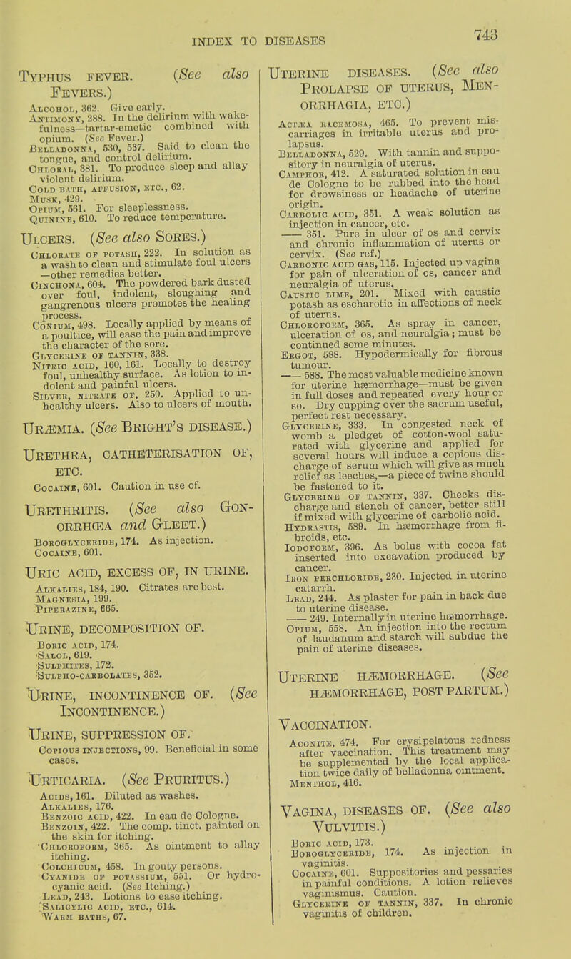 Typhus fever. (See also Fevers.) Alcohol, 362. Give early. Antimony, 288. In the delirium with wake- fulness—tartar-emetic combined with opium. (Sec Fever.) Belladonna, 630, 637. Said to clean the tongue, and control delirium. Chloral, 381. To produco sleep and allay violent delirium. Cold bath, affusion, etc., 62. Musk, 429. Opium, 561. For sleeplessness. Quinine, 610. To reduce temperature. Ulcers. (See also Sores.) Chlorate of potash, 222. In solution as a wash to clean and stimulate foul ulcers —other remedies better. Cinchona, 604. The powdered bark dusted over foul, indolent, sloughing and gangrenous ulcers promotes the healing process. „ Conium, 498. Locally applied by means of a poultice, will ease the pain and improve the character of the sore. Glycerine of tannin, 338. Nitric acid, 160,161. Locally to destroy foul, unhealthy surface. As lotion to in- dolent and painful ulcers. Silver, nitrate of, 260. Applied to un- healthy ulcers. Also to ulcers of mouth. Ur/Emia. (See Bright’s disease.) Urethra, catheterisation of, etc. Cocaine, 601. Caution in use of. Urethritis. (See also Gon- orrhoea and Gleet.) Boroglycehide, 174. As injection. Cocaine, 601. Uric acid, excess of, in urine. Alkalies, 184,190. Citrates are best. Magnesia, 199. Piperazine, 665. Urine, decomposition of. Boric acid, 174. 'Salol, 619. •Sulphites, 172. 'SULPHO-CARBOLATES, 352. Urine, incontinence of. (See Incontinence.) Urine, suppression of. Copious injections, 99. Beneficial in some cases. Urticaria. (See Pruritus.) Acids, 161. Diluted as washes. Alkalies, 176. Benzoic acid, 422. In eau do Cologne. Benzoin, 422. The comp, tinct. painted on the skin for itching. •Chloroform, 365. As ointment to allay itching. Colchicum, 458. In gouty persons. 'Cyanide of potassium, 551. Or hydro- cyanic acid. (See Itching.) Lead, 243. Lotions to ease itching. Salicylic acid, etc., 014. Warm baths, 07. Uterine diseases. (Sec also Prolapse of uterus, Men- orrhagia, etc.) Acta:a kacemosa, 465. To prevent mis- carriages in irritable uterus and pro- lapsus. Belladonna, 529. With tannin and suppo- sitory in neuralgia of uterus. Camphor, 412. A saturated solution in cau de Cologne to be rubbed into the head for drowsiness or headache of uterine origin. . Carbolic acid, 351. A weak solution as injection in cancer, etc. 351. Pure in ulcer of os and cervix and chronic inflammation of uterus or cervix. (Sec ref.) Carbonic acid gas, 115. Injected up vagina for pain of ulceration of os, cancer and neuralgia of uterus. Caustic lime, 201. Mixed with caustic potash as escharotic in affections of neck of uterus. Chloroform, 365. As spray in cancer, ulceration of os, and neuralgia; must be continued some minutes. Ergot, 588. Hypodermically for fibrous tumour. 588. The most valuable medicine known for uterine haemorrhage—must be given in full doses and repeated every hour or so. Dry cupping over the sacrum useful, perfect rest necessary. Glycerine, 333. In congested neck of womb a pledget of cotton-wool satu- rated with glycerine and applied for several hours will induce a copious dis- charge of serum which will give as much relief as leeches,—a piece of twine should be fastened to it. Glycerine of tannin, 337. Checks dis- charge and stench of cancer, better still if mixed with glycerine of carbolic acid. Hydrastis, 589. In haemorrhage from fi- broids, etc. Iodoform, 396. As bolus with cocoa fat inserted into excavation produced by cancer. . , . Iron perchloride, 230. Injected in uterine catarrh. . Lead, 244. As plaster for pam in back due to uterine disease. 249. Internally in uterine hemorrhage. Opium, 558. An injection into the rectum of laudanum and starch will subdue the pain of uterine diseases. Uterine haemorrhage. (See haemorrhage, post partum.) Vaccination. Aconite, 474, For erysipelatous redness after vaccination. This treatment may be supplemented by the local applica- tion twice daily of belladonna ointment. Menthol, 416. Vagina, diseases of. (See also Vulvitis.) Boric acid, 173. . . Boroglyceride, 174. As injection in vaginitis. Cocaine, 601. Suppositories and pessaries in painful conditions. A lotion relieves vaginismus. Caution. Glycerine of tannin, 337. In chronic vaginitis of children.