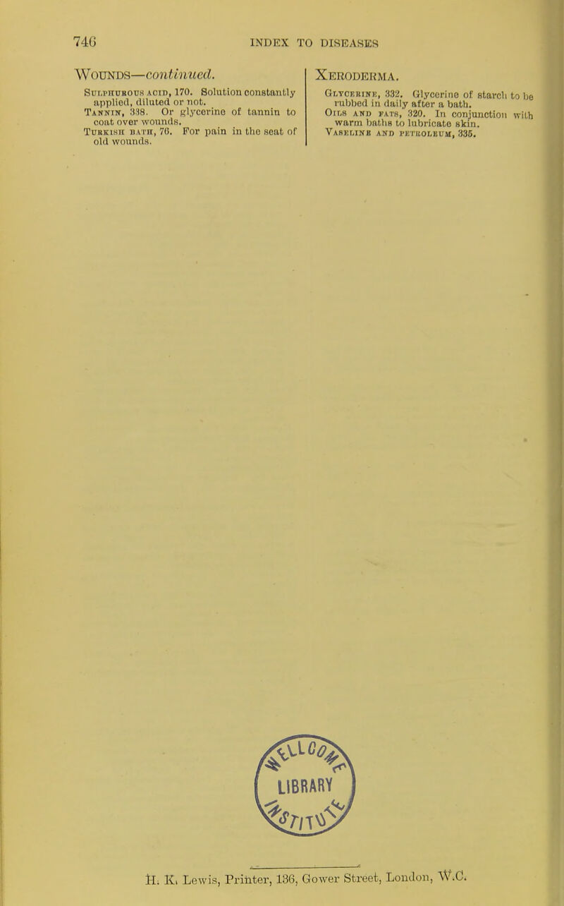 Wounds—continued. Sulphurous acid, 170. Solution constantly applied, diluted or not. Tannin, 338. Or glycerine of tannin to coat over wounds. Turkish bath, 76. For pain in the seat of old wounds. Xeroderma. Glycerine, 332. Glycerine of starch to be rubbed in daily after a bath. Oir.s and fats, 320. In conjunction with warm baths to lubricate skin. Vaseline and petroleum, 335. 1-L K. Lewis, Printer, 136, Gower Street, London, W.C.