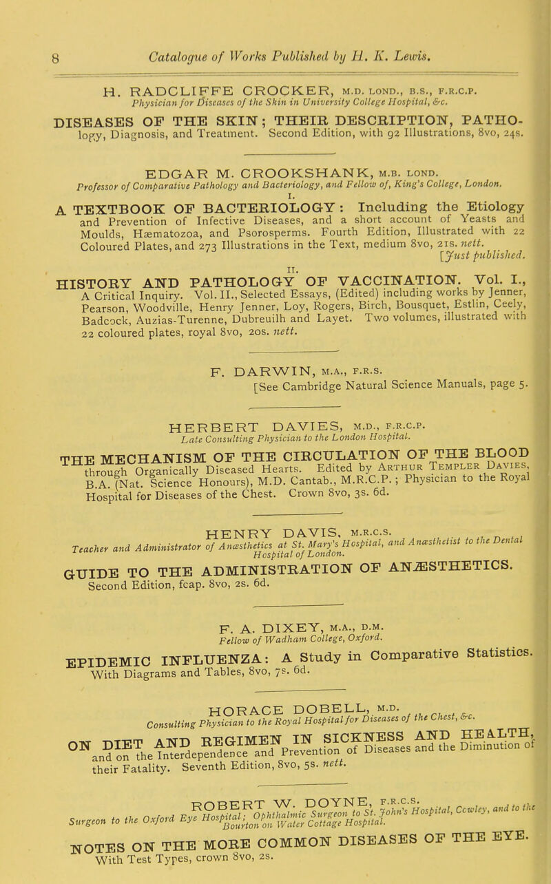 H. RADCLIFFE CROCKER, m.d. lond., b.s., f.r.c.p. Physician for diseases of the Skin in University College Hospital, &c. DISEASES OF THE SKIN ; THEIR DESCRIPTION, PATHO- lopy, Diagnosis, and Treatment. Second Edition, with 92 Illustrations, 8vo, 24s. EDGAR M. CROOKSHANK, m.b. lond. Professor of Comparative Pathology and Bacteriology, and Fellow of, King's College, London. I. A TEXTBOOK OF BACTERIOLOGY : Including the Etiology and Prevention of Infective Diseases, and a short account of Yeasts and Moulds, Haematozoa, and Psorosperms. Fourth Edition, Illustrated with 22 Coloured Plates, and 273 Illustrations in the Text, medium 8vo, 21s .nett. [Just published. HISTORY AND PATHOLOGY OF VACCINATION. Vol. I., A Critical Inquiry. Vol. II., Selected Essays, (Edited) including works by Jenner, Pearson, Woodville, Henry Jenner, Loy, Rogers, Birch, Bousquet, Esthn, Ceely Badcock, Auzias-Turenne, Dubreuilh and Layet. I wo volumes, illustrated with 22 coloured plates, royal 8vo, 20s. nett. F. DARWIN, m.a., f.r.s. [See Cambridge Natural Science Manuals, page 5. HERBERT DAVIES, m.d., f.r.c.p. Late Consulting Physician to the London Hospital. TTTF MECHANISM OF THE CIRCULATION OF THE BLOOD THSrough Organically Diseased Hearts. Edited by Arthur Templer Davies, B A. ?Nat. ScienceHonours), M.D. Cantab., M.R.C.P. ; Physician to the Royal Hospital for Diseases of the Chest. Crown 8vo, 3s. 6d. HENRY DAVIS, m.r.c.s. Teacher and Administrator of Anesthetics at St. Mary's Hospital, and Anesthetist to the Dental Hospital of London. GUIDE TO THE ADMINISTRATION OF ANAESTHETICS. Second Edition, fcap. 8vo, 2s. 6d. F. A. DIXEY, m.a., d.m. Fellow of Wadham College, Oxford. EPIDEMIC INFLUENZA: A Study in Comparative Statistics. With Diagrams and Tables, 8vo, 7S. 6d. HORACE DOBELL, m.d. Consulting Physician to the Royal Hospital for Diseases of the Chest, &c. « SS. their Fatality. Seventh Edition, 8vo, 5s. nett. , , ,„e Oxfori ~ m Surgeon to the Oxfoid Lye *osP““u’to/on Water Cottage Hospital. NOTES ON THE MORE COMMON DISEASES OP THE EYE. With Test Types, crown 8vo, 2s.