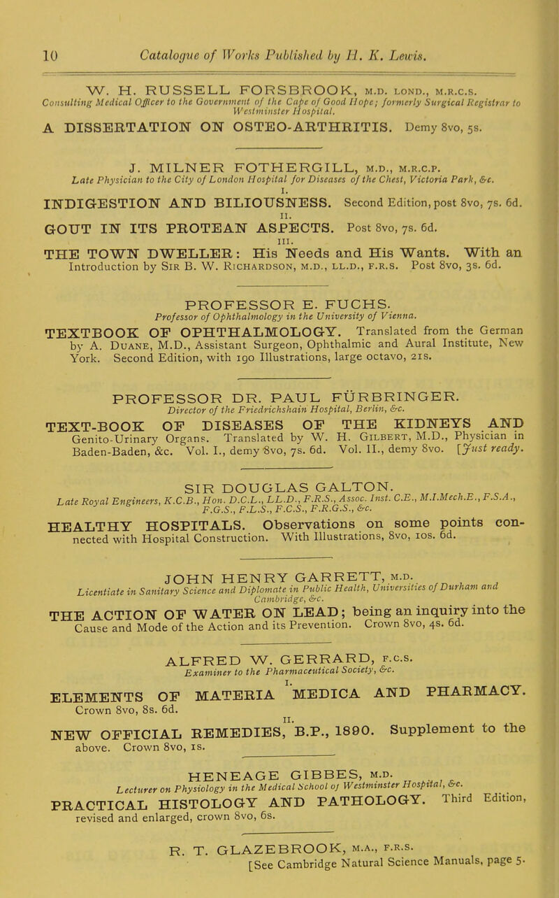 W. H. RUSSELL FORSBROOK, m.d. lond., m.r.c.s. Consulting Medical Officer to the Government of the Cape of Good Hope; formerly Surgical Registrar to \Vestminster Hospital. A DISSERTATION ON OSTEO-ARTHRITIS. Demy 8vo, 5s. J. MILNER FOTHERGILL, m.d., m.r.c.p. Late Physician to the City of London Hospital for Diseases of the Chest, Victoria Park, &c. I. INDIGESTION AND BILIOUSNESS. Second Edition, post 8vo, 7s. 6d. n. GOUT IN ITS PROTEAN ASPECTS. Post 8vo, 7s. 6d. hi. THE TOWN DWELLER: His Needs and His Wants. With an Introduction by Sir B. W. Richardson, m.d., ll.d., f.r.s. Post 8vo, 3s. 6d. PROFESSOR E. FUCHS. Professor of Ophthalmology in the University of Vienna. TEXTBOOK OF OPHTHALMOLOGY. Translated from the German by A. Duane, M.D., Assistant Surgeon, Ophthalmic and Aural Institute, New York. Second Edition, with igo Illustrations, large octavo, 21s. PROFESSOR DR. PAUL FURBRINGER. Director of the Friedrichshain Hospital, Berlin, &c. TEXT-BOOK OF DISEASES OF THE KIDNEYS .AND Genito-Urinary Organs. Translated by W. H. Gilbert, M.D., Physician in Baden-Baden, &c. Vol. I., demy Svo, 7s. 6d. Vol. II., demy 8vo. [Just ready. SIR DOUGLAS GALTON. Late Royal Engineers, K.C.B., Hon. D.C.L., LL.D., F.R.S., Assoc. Inst. C.E., M.I.Mech.E.,F.S.A., F.G.S., F.L.S., F.C.S., F.R.G.S., &c. HEALTHY HOSPITALS. Observations on some points con- nected with Hospital Construction. With Illustrations, 8vo, 10s. 6d. JOHN HENRY GARRETT, m.d. Licentiate in Sanitary Science and Diplomate in Public Health, Universities of Durham and Cambridge, &c. THE ACTION OF WATER ON LEAD; being an inquiry into the Cause and Mode of the Action and its Prevention. Crown 8vo, 4s. 6d. ALFRED W. GERRARD, f.c.s. Examiner to the Pharmaceutical Society, &c. ELEMENTS OF MATERIA MEDICA AND PHARMACY. Crown 8vo, 8s. 6d. NEW OFFICIAL REMEDIES, B.P., 1890. Supplement to the above. Crown 8vo, is. HENEAGE GIBBES, m.d. Lecturer on Physiology in the Medical School oj Westminster Hospital, &c. PRACTICAL HISTOLOGY AND PATHOLOGY. Third Edition revised and enlarged, crown 8vo, 6s. R. T. GLAZEBROOK, m.a., f.r.s. [See Cambridge Natural Science Manuals, page 5.