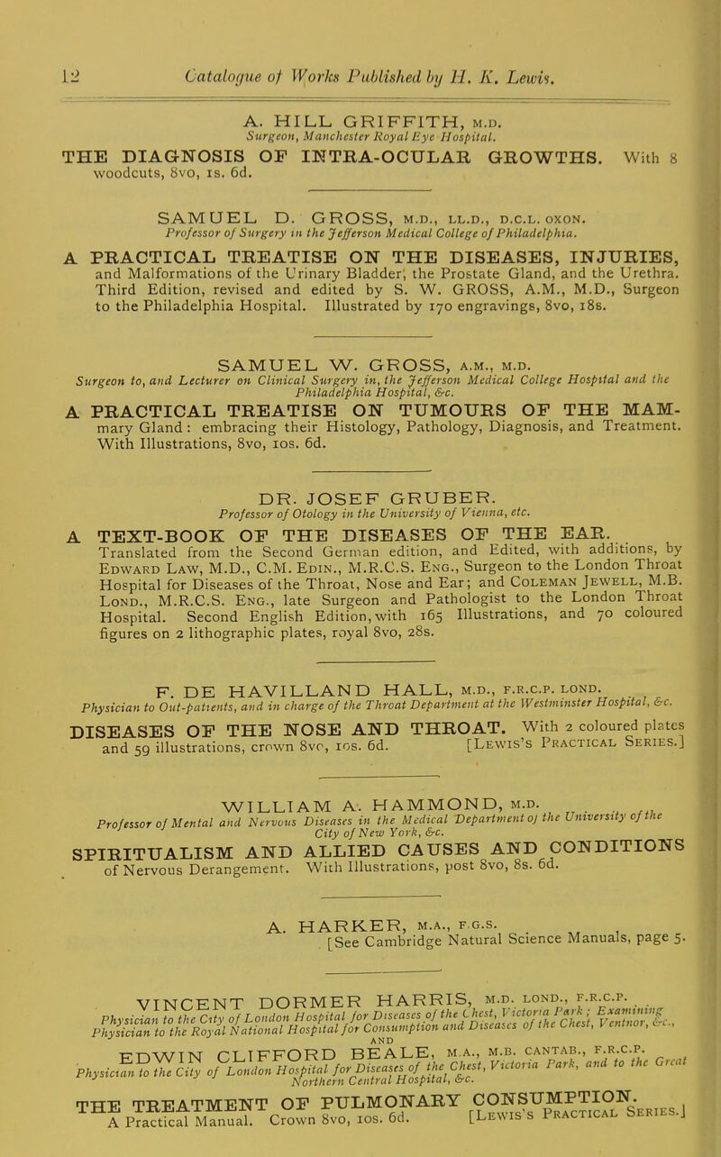 A. HILL GRIFFITH, m.d. Surgeon, Manchester Royal Eye Hospital. THE DIAGNOSIS OF IN TEA- OCULAR GROWTHS. With 8 woodcuts, 8vo, is. 6d. SAMUEL D. GROSS, m.d., ll.d., d.c.l. oxon. Professor of Surgery in the Jefferson Medical College of Philadelphia. A PRACTICAL TREATISE ON THE DISEASES, INJURIES, and Malformations of the Urinary Bladder; the Prostate Gland, and the Urethra. Third Edition, revised and edited by S. W. GROSS, A.M., M.D., Surgeon to the Philadelphia Hospital. Illustrated by 170 engravings, 8vo, 18s. SAMUEL W. GROSS, a.m., m.d. Surgeon to, and Lecturer on Clinical Surgery in, the Jefferson Medical College Hospital and the Philadelphia Hospital, &c. A PRACTICAL TREATISE ON TUMOURS OF THE MAM- mary Gland : embracing their Histology, Pathology, Diagnosis, and Treatment. With Illustrations, 8vo, 10s. 6d. DR. JOSEF GRUBER. Professor of Otology in the University of Vienna, etc. A TEXT-BOOK OF THE DISEASES OF THE EAR. Translated from the Second German edition, and Edited, with additions, by Edward Law, M.D., C.M. Edin., M.R.C.S. Eng., Surgeon to the London Throat Hospital for Diseases of the Throat, Nose and Ear; and Coleman Jewell, M.B. Lond., M.R.C.S. Eng., late Surgeon and Pathologist to the London Throat Hospital. Second English Edition, with 165 Illustrations, and 70 coloured figures on 2 lithographic plates, royal 8vo, 28s. F. DE HAVILLAND HALL, m.d., f.r.c.p. lond. Physician to Out-patients, and in charge of the Throat Department at the Westminster Hospital, &c. DISEASES OF THE NOSE AND THROAT. With 2 coloured plates and 59 illustrations, crown 8vo, ios. 6d. [Lewis’s Practical Series.] WILLIAM A. HAMMOND, m.d. Professor of Mental and Nervous Diseases in the Medical Department o) the University of the City of New York, &c. SPIRITUALISM AND ALLIED CAUSES AND CONDITIONS of Nervous Derangement. With Illustrations, post 8vo, 8s. 6d. A. HARKER, m.a., f.g.s. [See Cambridge Natural Science Manuals, page 5. VINCENT DORMER HARRIS, m.d.. lond F.R.C.P. Physician to the City of London Hospital for Dceases of v7nTnor!&c., Physician to the Royal National Hospital for Consumption and Diseases of the Lnest, v anno , . AND ■nrrvvArTNJ n TFFDRD BEALE, m.a., m.b. cantab., f.r.c.p. J Northern Central Hospital, trc. TTTF TREATMENT OF PULMONARY CONSUMPTION. TH? uaT. Crown 8vo, ios. 6d. [Lewis's Practical Series.)