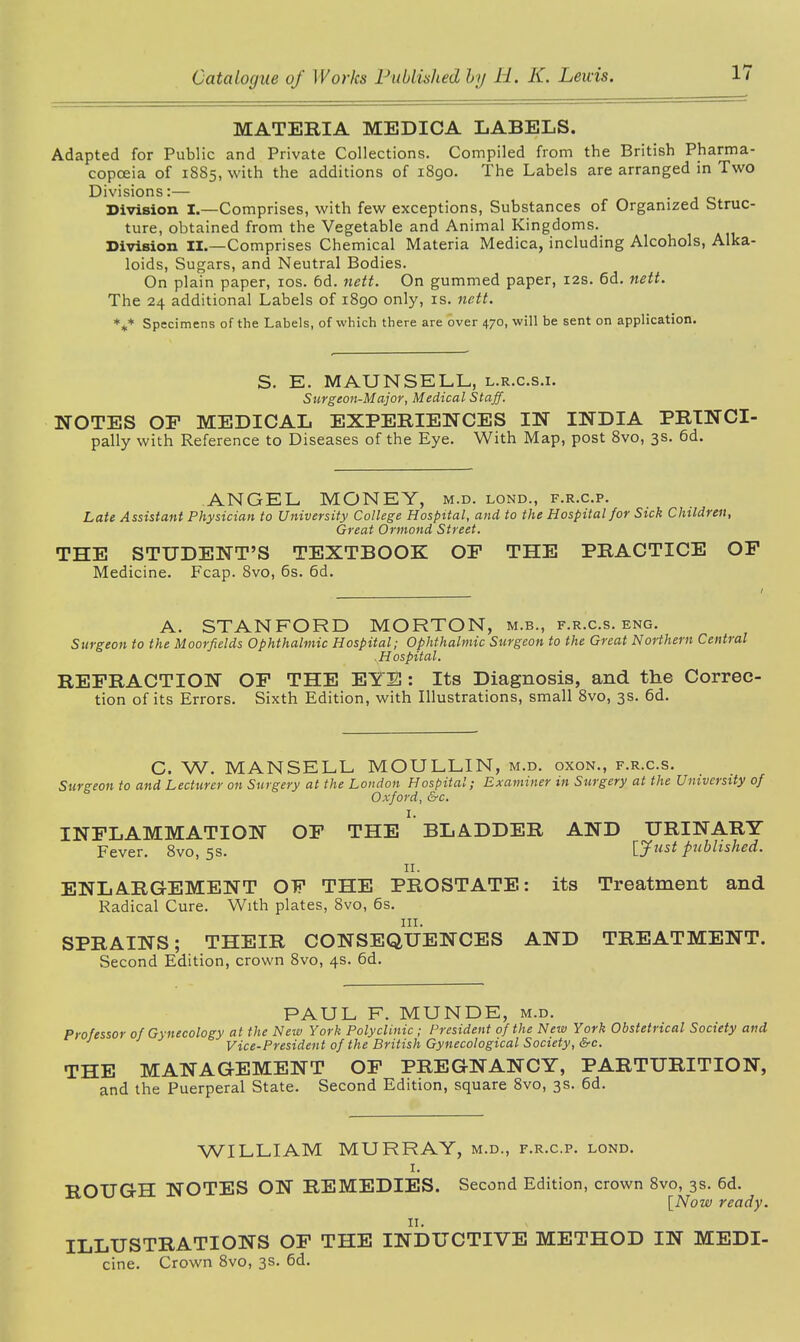 MATERIA MEDICA LABELS. Adapted for Public and Private Collections. Compiled from the British Pharma- copoeia of 1885, with the additions of 1890. The Labels are arranged in Two Divisions:— Division I.—Comprises, with few exceptions, Substances of Organized Struc- ture, obtained from the Vegetable and Animal Kingdoms. Division II.—Comprises Chemical Materia Medica, including Alcohols, Alka- loids, Sugars, and Neutral Bodies. On plain paper, xos. 6d. nett. On gummed paper, 12s. 6d. nett. The 24 additional Labels of 1890 only, is. nett. *** Specimens of the Labels, of which there are over 470, will be sent on application. S. E. MAUNSELL, l.r.c.s.i. Surgeon-Major, Medical Staff. NOTES OP MEDICAL EXPERIENCES IN INDIA PRTNCI- pally with Reference to Diseases of the Eye. With Map, post 8vo, 3s- 6d. ANGEL MONEY, m.d. lond., f.r.c.p. Late Assistant Physician to University College Hospital, and to the Hospital for Sick Children, Great Ormond Street. THE STUDENT’S TEXTBOOK OF THE PRACTICE OF Medicine. Fcap. 8vo, 6s. 6d. A. STANFORD MORTON, m.b., f.r.c.s. eng. Surgeon to the Moorfields Ophthalmic Hospital; Ophthalmic Surgeon to the Great Northern Central H ospital. REFRACTION OF THE EYE: Its Diagnosis, and the Correc- tion of its Errors. Sixth Edition, with Illustrations, small 8vo, 3s. 6d. C. W. MANSELL MOULLIN, m.d. oxon., f.r.c.s. Surgeon to and Lecturer on Surgery at the London Hospital; Examiner in Surgery at the University of Oxford, &c. 1. INFLAMMATION OF THE BLADDER AND URINARY Fever. 8vo, 5s. '[fust published. n. ENLARGEMENT OF THE PROSTATE: its Treatment and Radical Cure. With plates, 8vo, 6s. hi. SPRAINS; THEIR CONSEQUENCES AND TREATMENT. Second Edition, crown 8vo, 4s. 6d. PAUL F. MUNDE, m.d. Professor of Gynecology at the New York Polyclinic ; President of the New York Obstetrical Society and J Vice-President of the British Gynecological Society, &c. THE MANAGEMENT OF PREGNANCY, PARTURITION, and the Puerperal State. Second Edition, square 8vo, 3s. 6d. WILLIAM MURRAY, m.d., f.r.c.p. lond. 1. ROUGH NOTES ON REMEDIES. Second Edition, crown 8vo, 3s. 6d. [Now ready. ILLUSTRATIONS OF THE INDUCTIVE METHOD IN MEDI- cine. Crown 8vo, 3s. 6d.