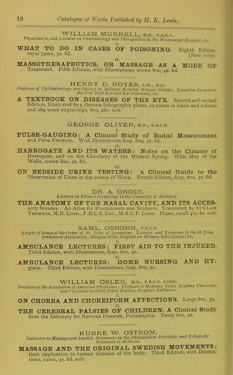 WILLIAM MURRELL,, m.d., f.r.c.p. Physician to, and Lecturer on Pharmacology and Therapeutics at, the Westminster Hospital, &c. WHAT TO DO IN CASES OF POISONING. Eighth Edition royal 32mo, 3s. 6d. [Now w ii. MASSOTHERAPEUTICS, OR MASSAGE AS A MODE OF Treatment. Fifth Edition, with Illustrations, crown 8vo, 4s. 6d. HENRY D. NOYES, a.m., m.d. Professor of Ophthalmology and Otology in Bellevue Hospital Medical College; Executive Surgeon to the New York Eye and Ear Infirmary, &c. A TEXTBOOK ON DISEASES OF THE EYE. Second and revised Edition, Illustrated by 5 chromo-lithographic plates, 10 plates in black and colours and 269 wood engravings, 8vo, 28s. nett. GEORGE OLIVER, m.d., f.r.c.p. I. PULSE-GAUGING: A Clinical Study of Radial Measurement and Pulse Pressure. With Illustrations-, fcap. 8vo, 3s. 6d. II. HARROGATE AND ITS WATERS: Notes on the Climate of Harrogate, and on the Chemistry of the Mineral Spring. With Map of the Wells, crown 8vo, 2s. 6d. in. ON BEDSIDE URINE TESTING: a Clinical Guide to the Observation of Urine in the course of Work. Fourth Edition, fcap. 8vo, 3s. 6d. DR. A. ONODI. Lecturer on Rhino-Laryngology in the University of Budapest. THE ANATOMY OF THE NASAL CAVITY, AND ITS ACCES- sory Sinuses. An Atlas for Practitioners and Students. Translated by St Clair Thomson, M.D. Lond., F.R.C.S. Eng., M.R.C.P. Lond. Plates, small 4to, 6s. nett. SAML. OSBORN, f.r.c.s. Knight of Grace of the Order of St. John of Jerusalem; Lecturer and Examiner to the St. John Ambulance Association; Surgeon to the Hospital for Women, Soho Square, &c. I. AMBULANCE LECTURES : FIRST AID TO THE INJURED. Third Edition, with Illustrations, fcap. 8vo, 2s. II. AMBULANCE LECTURES: HOME NURSING AND HY- giene. Third Edition, with Illustrations, fcap. 8vo, 2s. WILLIAM OSLER, m.d., f.r.c.p. lond. President of the Association of American Physicians; Professor of Medicine, Johns Hopkins University, and Physician-in-Chief Johns Hopkins Hospital, Baltimore. I. ON CHOREA AND CHOREIFORM AFFECTIONS. Large 8vo, 5s. II. THE CEREBRAL PALSIES OF CHILDREN. A Clinical Study from the Infirmary for Nervous Diseases, Philadelphia. Demy 8vo, 5s. KURRE W. OSTROM. Instructor in Massage and Swedish Movements in the Philadelphia Polyclinic and College joi Graduates in Medicine. MASSAGE AND THE ORIGINAL SWEDISH MOVEMENTS; their application to various diseases of the body. Third Edition, with Illus ra- tions, i2H)o, 3s. 6d. nett.