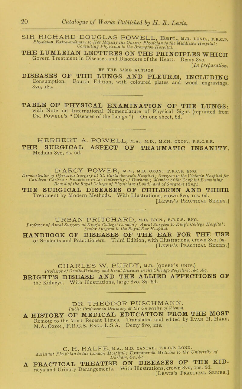 SIR RICHARD DOUGLAS POWELL, Bart., m.d. lond., frcp Physician Extra-ordinary to Her Majesty the Queen; Physician to the Middlesex Hospital ' ‘ ’ Consulting Physician to the Brompton Hospital. ' THE LUMLEIAN LECTURES ON THE PRINCIPLES WHICH Govern Treatment in Diseases and Disorders of the Heart. Demy 8vo. [In preparation. BY THE SAME AUTHOR DISEASES OP THE LUNGS AND PLEURiE, INCLUDING Consumption. Fourth Edition, with coloured plates and wood engraving's 8vo, 18s. TABLE OP PHYSICAL EXAMINATION OP THE LUNGS: with Note on International Nomenclature of Physical Signs (reprinted from Dr. Powell’s “ Diseases of the Lungs,”). On one sheet, 6d. HERBERT A. POWELL, m.a., m.d., m.ch. oxon., f.r.c.s.e. THE SURGICAL ASPECT OP TRAUMATIC INSANITY. Medium 8vo, 2s. 6d. D’ARCY POWER, m.a., m.b. oxon., f.r.c.s. eng. Demonstrator of Operative Surgery at St. Bartholomew's Hospital; Surgeon to the Victoria Hospital for Children, Chelsea ; Examiner in the University of Durham ; Member of the Conjoint Examining Boaid of the Royal College of Physicians (Lond.) and of Surgeons (Eng.). THE SURGICAL DISEASES OP CHILDREN AND THEIR Treatment by Modern Methods. With Illustrations, crown 8vo, ios. 6d. [Lewis’s Practical Series.] URBAN PRITCHARD, m.d. edin., f.r.c.s. eng. Professor of Aural Surgery at King's College, London; Aural Surgeon to King's College Hospital; Senior Surgeon to the Royal Ear Hospital. HANDBOOK OP DISEASES OP THE EAR POR THE USE of Students and Practitioners. Third Edition, with Illustrations, crown 8vo, 6s. [Lewis’s Practical Series.] CHARLES W. PURDY, m.d. (queen’s univ.) Professor of Genito-Urinary and Renal Diseases in the Chicago Polyclinic, &c.,&c. BRIGHT’S DISEASE AND THE ALLIED AFFECTIONS OF the Kidneys. With Illustrations, large 8vo, 8s. 6d. DR. THEODOR PUSCHMANN. Public Professor in Ordinary at the University of Vienna. A HISTORY OP MEDICAL EDUCATION PROM THE MOST Remote to the Most Recent Times. Translated and edited by Evan H. Hare, M.A. Oxon., F.R.C.S. Eng., L.S.A. Demy 8vo, 21s. C H. RALFE, m.a., m.d. cantab., f.r.c.p. lond. Assistant Physician to the London Hospital; Examiner in Medicine to the University of Durham, &c., &c. A PRACTICAL TREATISE ON DISEASES OF THE KID- nevs and Urinary Derangements. With Illustrations, crown 8vo, ios. 6d. J [Lewis’s Practical Series.J