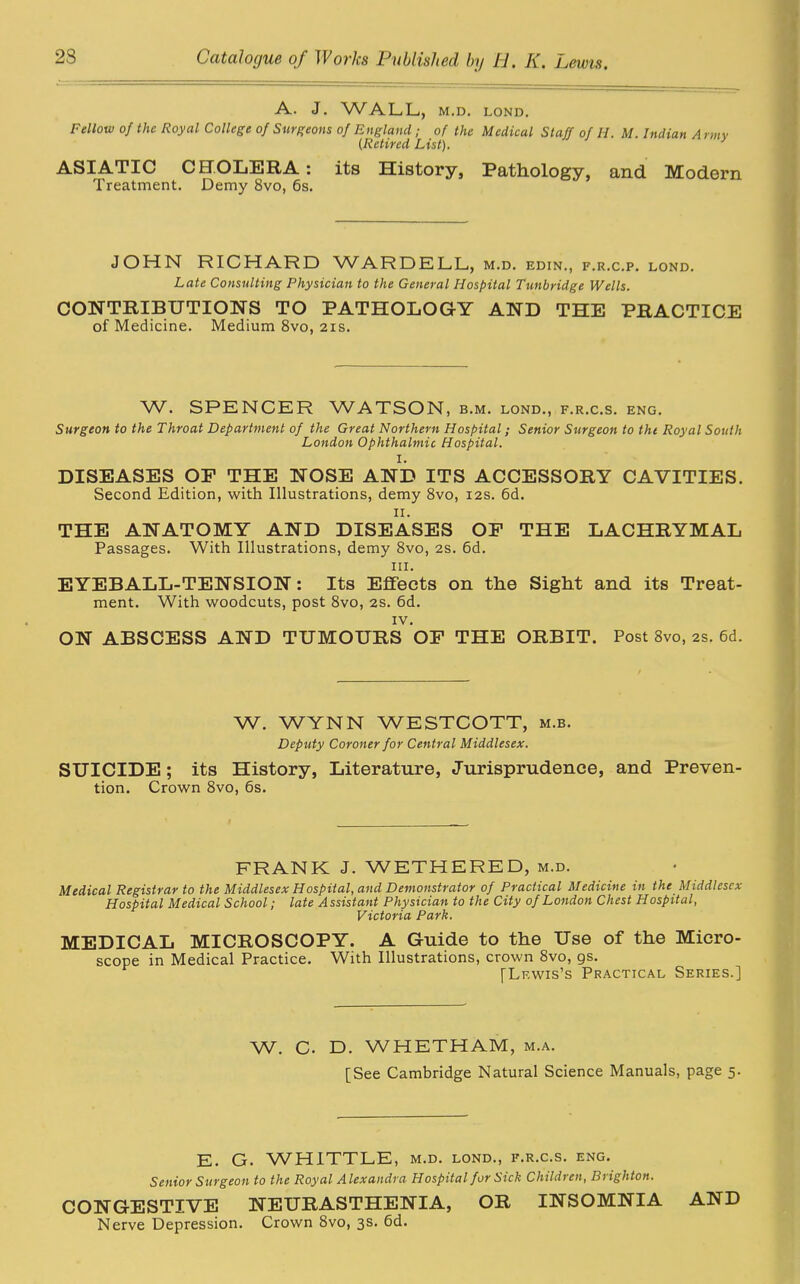 A. J. WALL, M.D. LOND. Fellow of the Royal College of Surgeons of England; of the Medical Staff of II. M. Indian Army 0Retired List). ASIATIC CHOLERA: its History, Pathology, and Modern Treatment. Demy 8vo, 6s. JOHN RICHARD WARDELL, m.d. edin., f.r.c.p. lond. Late Consulting Physician to the General Hospital Tunbridge Wells. CONTRIBUTIONS TO PATHOLOGY AND THE PRACTICE of Medicine. Medium 8vo, 2is. W. SPENCER WATSON, b.m. lond., f.r.c.s. eng. Surgeon to the Throat Department of the Great Northern Hospital; Senior Surgeon to the Royal South London Ophthalmic Hospital. I. DISEASES OP THE NOSE AND ITS ACCESSORY CAVITIES. Second Edition, with Illustrations, demy 8vo, 12s. 6d. n. THE ANATOMY AND DISEASES OP THE LACHRYMAL Passages. With Illustrations, demy 8vo, 2s. 6d. iii. EYEBALL-TENSION: Its Effects on the Sight and its Treat- ment. With woodcuts, post 8vo, 2S. 6d. IV. ON ABSCESS AND TUMOURS OF THE ORBIT. Post 8vo, 2s. 6d. W. WYNN WESTCOTT, m.b. Deputy Coroner for Central Middlesex. SUICIDE; its History, Literature, Jurisprudence, and Preven- tion. Crown 8vo, 6s. FRANK J. WETHERED, m.d. Medical Registrar to the Middlesex Hospital, and Demonstrator of Practical Medicine in the Middlesex Hospital Medical School; late Assistant Physician to the City of London Chest Hospital, Victoria Park. MEDICAL MICROSCOPY. A Guide to the Use of the Micro- scope in Medical Practice. With Illustrations, crown 8vo, gs. [Lewis’s Practical Series.] W. C. D. WHETHAM, m.a. [See Cambridge Natural Science Manuals, page 5. E. G. WHITTLE, m.d. lond., f.r.c.s. eng. Senior Surgeon to the Royal Alexandra Hospital for Sick Children, Brighton. CONGESTIVE NEURASTHENIA, OR INSOMNIA AND Nerve Depression. Crown 8vo, 3s* 6d.
