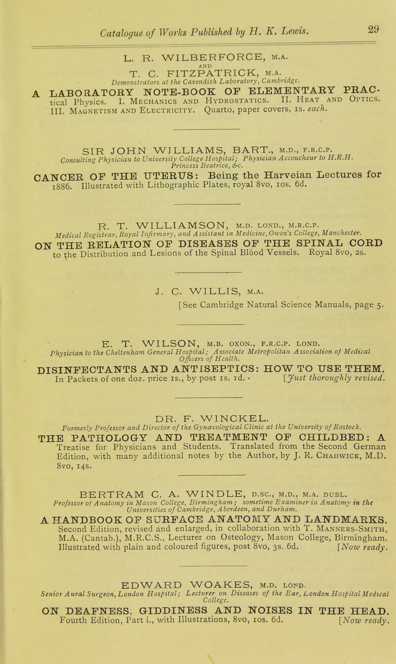 L. R. WILBERFORCE, m.a. AND T. C. FITZPATRICK, m.a. Demonstrators at the Cavendish Laboratory, Cambridge. A LABORATORY NOTE-BOOK OF ELEMENTARY PRAC- tical Physics. I. Mechanics and Hydrostatics. II. Heat and Optics. III. Magnetism and Electricity. Quarto, paper covers, is. each. SIR JOHN WILLIAMS, BART., m.d., f.r.c.p. Consulting Physician to University College Hospital; Physician Accoucheur to H.R.H. Princess Beatrice, &c. CANCER OF THE UTERUS: Being the Harveian Lectures for 1886. Illustrated with Lithographic Plates, royal 8vo, 10s. 6d. R. T. WILLIAMSON, m.d. lond., m.r.c.p. Medical Registrar, Royal Infirmary, and Assistant in Medicine, Owen's College, Manchester. ON THE RELATION OF DISEASES OF THE SPINAL CORD to the Distribution and Lesions of the Spinal Blood Vessels. Royal 8vo, 2s. J. C. WILLIS, m.a. [See Cambridge Natural Science Manuals, page 5. E. T. WILSON, m.b. oxon., f.r.c.p. lond. Physician to the Cheltenham General Hospital; Associate Metropolitan Association 0f Medical Officers of Health. DISINFECTANTS AND ANTISEPTICS: HOW TO USE THEM. In Packets of one doz. price is., by post is. id. • [fust thoroughly revised. DR. F. WINCKEL. Formerly Professor and Director of the Gyn(ecological Clinic at the University of Rostock. THE PATHOLOGY AND TREATMENT OF CHILDBED: A Treatise for Physicians and Students. Translated from the Second German Edition, with many additional notes by the Author, by J. R. Chadwick, M.D. 8vo, 14s. BERTRAM C. A. WINDLE, d.sc., m.d., m.a. dubl. Professor 0/ Anatomy in Mason College, Birmingham; sometime Examiner in Anatomy in the Universities of Cambridge, Aberdeen, and Durham. A HANDBOOK OF SURFACE ANATOMY AND LANDMARKS. Second Edition, revised and enlarged, in collaboration with T. Manners-Smith, M.A. (Cantab.), M.R.C.S., Lecturer on Osteology, Mason College, Birmingham. Illustrated with plain and coloured figures, post 8vo, 3s. 6d. [Now ready. EDWARD WOAKES, m.d. lond. Senior Aural Surgeon, London Hospital; Lecturer on Diseases of the Ear, London Hospital Medical College. ON DEAFNESS, GIDDINESS AND NOISES IN THE HEAD. Fourth Edition, Part i., with Illustrations, 8vo, 10s. 6d. [Now ready.