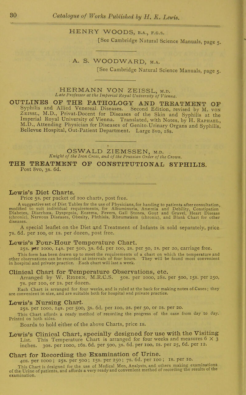 HENRY WOODS, b.a., f.g.s. [See Cambridge Natural Science Manuals, page 5. A. S. WOODWARD, m.a. [See Cambridge Natural Science Manuals, page 5. HERMANN VON ZEISSL, m.d. Late Professor at the Imperial Royal University of Vienna. OUTLINES OF THE PATHOLOGY AND TREATMENT OF Syphilis and Allied Venereal Diseases. Second Edition, revised by M. von Zeissl, M.D., Privat-Docent for Diseases of the Skin and Syphilis at the Imperial Royal University of Vienna. Translated, with Notes, by H. Raphael, M.D., Attending Physician for Diseases of Genito-Urinary Organs and Syphilis, Bellevue Hospital, Out-Patient Department. Large 8vo, 18s. OSWALD ZIEMSSEN, m.d. . Knight of the Iron Cross, and of the Prussian Order of the Crown. THE TREATMENT OF CONSTITUTIONAL SYPHILIS. Post 8vo, 3s. 6d. Lewis’s Diet Charts. Price 5s. per packet of 100 charts, post free. A suggestive set of Diet Tables for the use of Physicians, for handing to patients after consultation, modified to suit individual requirements, for Albuminuria, Anaemia and Debility, Constipation Diabetes, Diarrhoea, Dyspepsia, Eczema, Fevers, Gall Stones, Gout and Gravel, Heart Disease (chronic), Nervous Diseases, Obesity, Phthisis, Rheumatism (chronic), and Blank Chart for other diseases. A special leaflet on the Diet a,nd Treatment of Infants is sold separately, price 7s. 6d. per xoo, or is. per dozen, post free. Lewis’s Four-Hour Temperature Chart. 25s. per 1000, 14s. per 500, 3s. 6d. per 100, 2s. per 50, is. per 20, carriage free. This form has been drawn up to meet the requirements of a chart on which the temperature and other observations can be recorded at intervals of four hours. They will be found most convenient in hospital and private practice. Each chart will last a week. Clinical Chart for Temperature Observations, etc. Arranged by W. Rigden, M.R.C.S. 50s. per 1000, 28s. per 500, 15s. per 250, 7s. per 100, or is. per dozen. Each Chart is arranged for four weeks, and is ruled at the back for making notes of Cases; they are convenient in size, and are suitable both for hospital and private practice. Lewis’s Nursing Chart. 25s. per 1000, 14s. per 500, 3s. 6d. per 100, 2s. per 50, or is. per 20. This Chart affords a ready method of recording the progress of the case from day to day. Printed on both sides. Boards to hold either of the above Charts, price is. Lewis’s Clinical Chart, specially designed for use with the Visiting List. This Temperature Chart is arranged for four weeks and measures 6X3 inches. 30s. per 1000, 16s. 6d. per 500, 3s. 6d. per 100, is. per 25, 6d. per 12. Chart for Recording the Examination of Urine. 40s. per 1000 ; 25s. per 500 ; 15s. per 250 ; 7s. 6d. per 100 ; is. per 10. This Chart is designed for the use of Medical Men, Analysts, and others making examinations of the Urine of patients, and affords a very ready and convenient method of recording the results ot tne examination.