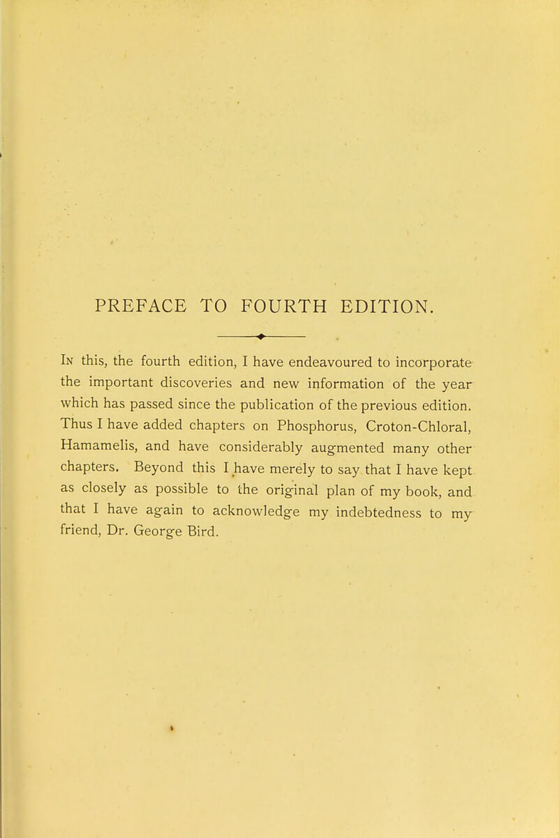 PREFACE TO FOURTH EDITION. In this, the fourth edition, I have endeavoured to incorporate the important discoveries and new information of the year which has passed since the publication of the previous edition. Thus I have added chapters on Phosphorus, Croton-Chloral, Hamamelis, and have considerably augmented many other chapters. Beyond this I have merely to say that I have kept as closely as possible to the original plan of my book, and that I have again to acknowledge my indebtedness to my friend, Dr. George Bird.