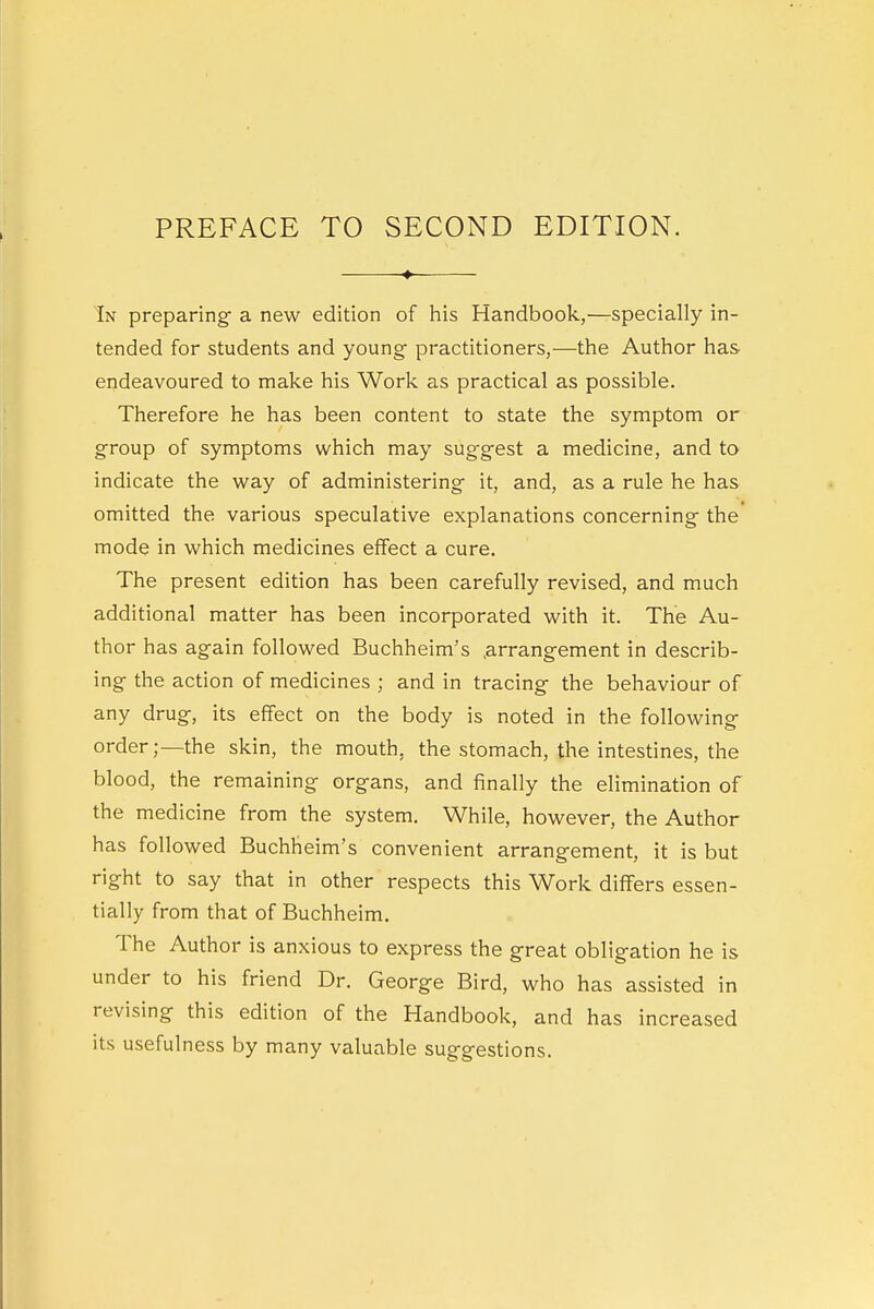 In preparing a new edition of his Handbook,—specially in- tended for students and young- practitioners,—the Author has endeavoured to make his Work as practical as possible. Therefore he has been content to state the symptom or group of symptoms which may suggest a medicine, and to indicate the way of administering it, and, as a rule he has omitted the various speculative explanations concerning the mode in which medicines effect a cure. The present edition has been carefully revised, and much additional matter has been incorporated with it. The Au- thor has again followed Buchheim's arrangement in describ- ing the action of medicines ; and in tracing the behaviour of any drug, its effect on the body is noted in the following order;—the skin, the mouth, the stomach, the intestines, the blood, the remaining organs, and finally the elimination of the medicine from the system. While, however, the Author has followed Buchheim's convenient arrangement, it is but right to say that in other respects this Work differs essen- tially from that of Buchheim. The Author is anxious to express the great obligation he is under to his friend Dr. George Bird, who has assisted in revising this edition of the Handbook, and has increased its usefulness by many valuable suggestions.