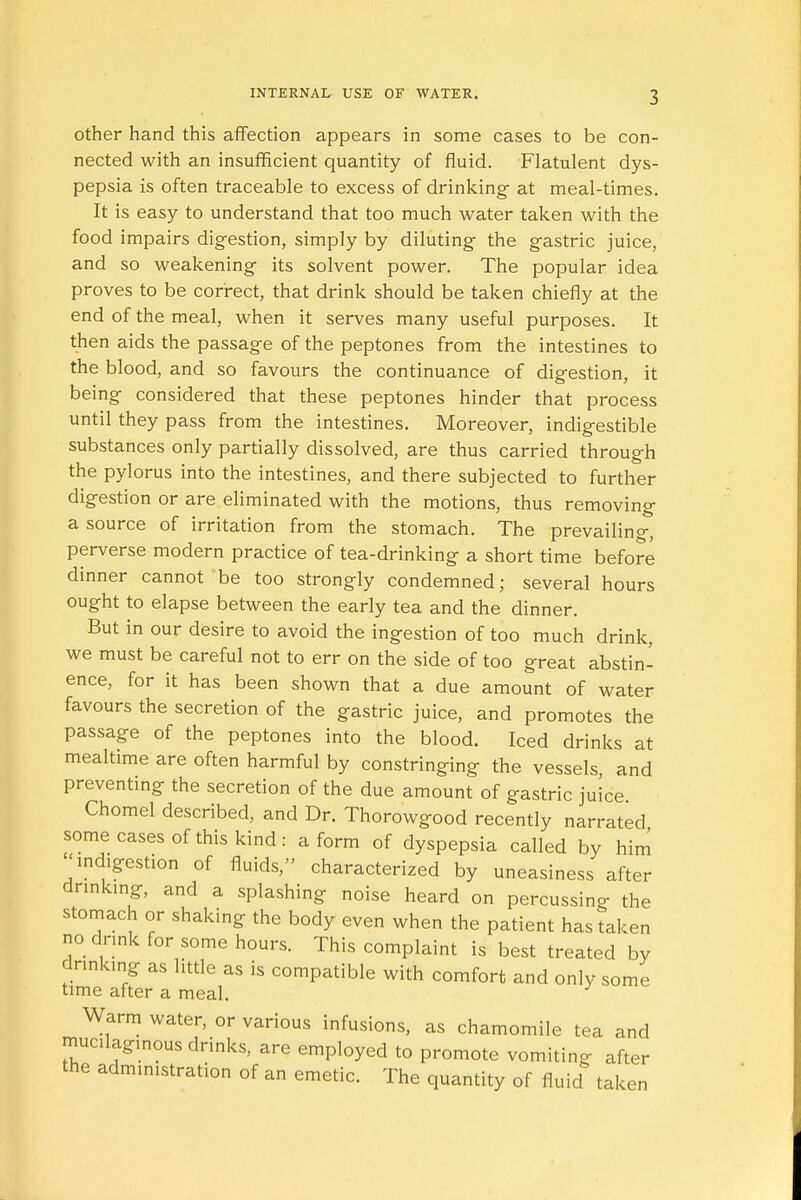 other hand this affection appears in some cases to be con- nected with an insufficient quantity of fluid. Flatulent dys- pepsia is often traceable to excess of drinking- at meal-times. It is easy to understand that too much water taken with the food impairs digestion, simply by diluting the gastric juice, and so weakening its solvent power. The popular idea proves to be correct, that drink should be taken chiefly at the end of the meal, when it serves many useful purposes. It then aids the passage of the peptones from the intestines to the blood, and so favours the continuance of digestion, it being considered that these peptones hinder that process until they pass from the intestines. Moreover, indigestible substances only partially dissolved, are thus carried through the pylorus into the intestines, and there subjected to further digestion or are eliminated with the motions, thus removing a source of irritation from the stomach. The prevailing, perverse modern practice of tea-drinking a short time before dinner cannot be too strongly condemned; several hours ought to elapse between the early tea and the dinner. But in our desire to avoid the ingestion of too much drink, we must be careful not to err on the side of too great abstin- ence, for it has been shown that a due amount of water favours the secretion of the gastric juice, and promotes the passage of the peptones into the blood. Iced drinks at mealtime are often harmful by constringing the vessels and preventing the secretion of the due amount of gastric juice Chomel described, and Dr. Thorowgood recently narrated some cases of this kind: a form of dyspepsia called by him << indigestion of fluids, characterized by uneasiness after drinking, and a splashing noise heard on percussing the stomach or shaking the body even when the patient has taken no drink for some hours. This complaint is best treated by drinking as little as is compatible with comfort and only some time after a meal. y Warm water, or various infusions, as chamomile tea and mucilaginous drinks, are employed to promote vomiting after the administration of an emetic. The quantity of fluid taken