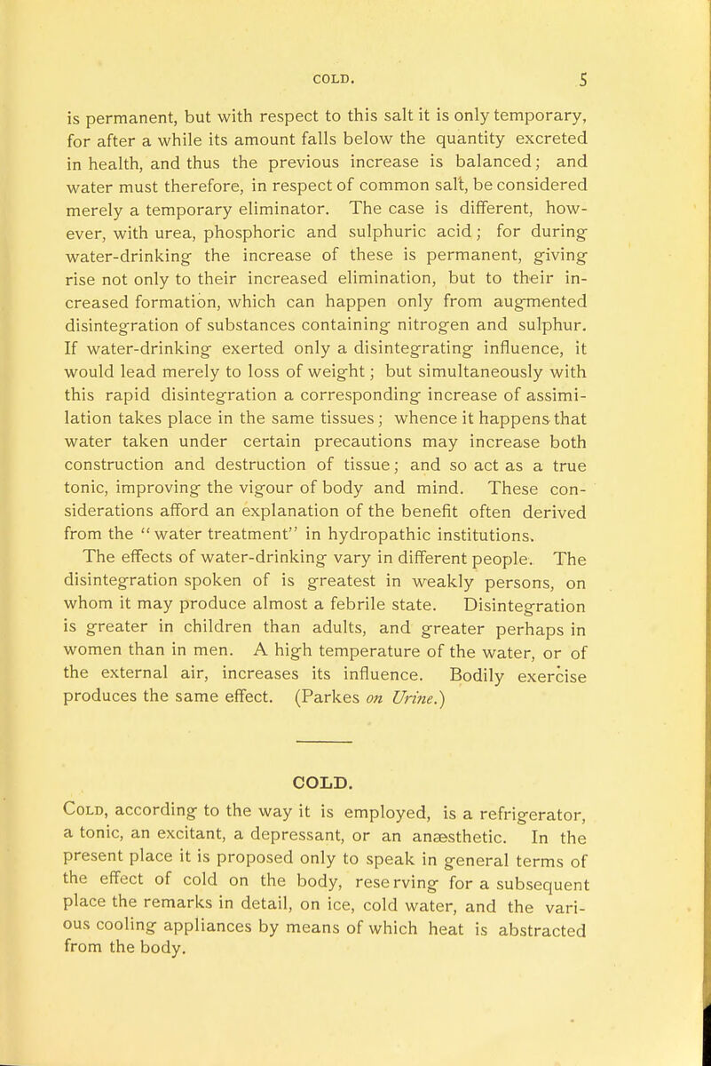 is permanent, but with respect to this salt it is only temporary, for after a while its amount falls below the quantity excreted in health, and thus the previous increase is balanced; and water must therefore, in respect of common salt, be considered merely a temporary eliminator. The case is different, how- ever, with urea, phosphoric and sulphuric acid; for during water-drinking- the increase of these is permanent, giving rise not only to their increased elimination, but to their in- creased formation, which can happen only from augmented disintegration of substances containing nitrogen and sulphur. If water-drinking exerted only a disintegrating influence, it would lead merely to loss of weight; but simultaneously with this rapid disintegration a corresponding increase of assimi- lation takes place in the same tissues ; whence it happens that water taken under certain precautions may increase both construction and destruction of tissue; and so act as a true tonic, improving the vigour of body and mind. These con- siderations afford an explanation of the benefit often derived from the water treatment in hydropathic institutions. The effects of water-drinking vary in different people. The disintegration spoken of is greatest in weakly persons, on whom it may produce almost a febrile state. Disintegration is greater in children than adults, and greater perhaps in women than in men. A high temperature of the water, or of the external air, increases its influence. Bodily exercise produces the same effect. (Parkes on Urine.) COLD. Cold, according to the way it is employed, is a refrigerator, a tonic, an excitant, a depressant, or an anaesthetic. In the present place it is proposed only to speak in general terms of the effect of cold on the body, rese rving for a subsequent place the remarks in detail, on ice, cold water, and the vari- ous cooling appliances by means of which heat is abstracted from the body.