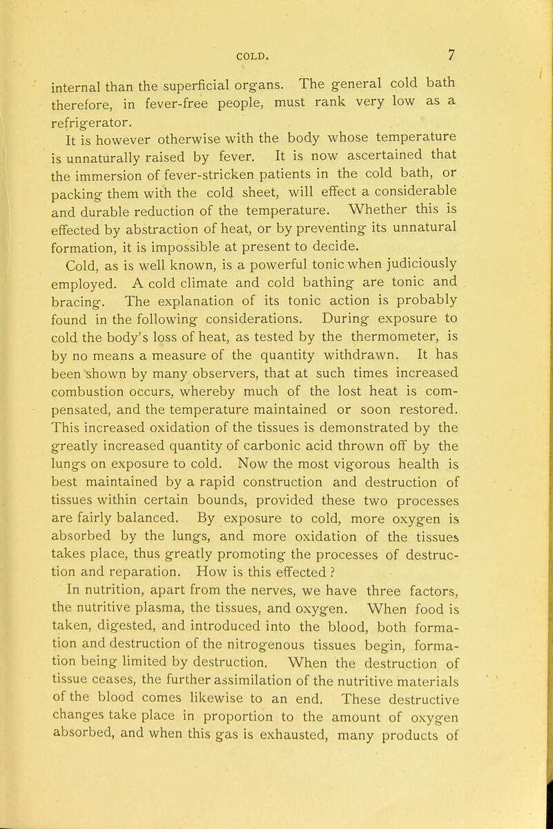 internal than the superficial organs. The general cold bath therefore, in fever-free people, must rank very low as a refrigerator. It is however otherwise with the body whose temperature is unnaturally raised by fever. It is now ascertained that the immersion of fever-stricken patients in the cold bath, or packing them with the cold sheet, will effect a considerable and durable reduction of the temperature. Whether this is effected by abstraction of heat, or by preventing its unnatural formation, it is impossible at present to decide. Cold, as is well known, is a powerful tonic when judiciously employed. A cold climate and cold bathing are tonic and bracing. The explanation of its tonic action is probably found in the following considerations. During exposure to cold the body's loss of heat, as tested by the thermometer, is by no means a measure of the quantity withdrawn. It has been shown by many observers, that at such times increased combustion occurs, whereby much of the lost heat is com- pensated, and the temperature maintained or soon restored. This increased oxidation of the tissues is demonstrated by the greatly increased quantity of carbonic acid thrown off by the lungs on exposure to cold. Now the most vigorous health is best maintained by a rapid construction and destruction of tissues within certain bounds, provided these two processes are fairly balanced. By exposure to cold, more oxygen is absorbed by the lungs, and more oxidation of the tissues takes place, thus greatly promoting the processes of destruc- tion and reparation. How is this effected ? In nutrition, apart from the nerves, we have three factors, the nutritive plasma, the tissues, and oxygen. When food is taken, digested, and introduced into the blood, both forma- tion and destruction of the nitrogenous tissues begin, forma- tion being limited by destruction. When the destruction of tissue ceases, the further assimilation of the nutritive materials of the blood comes likewise to an end. These destructive changes take place in proportion to the amount of oxygen absorbed, and when this gas is exhausted, many products of