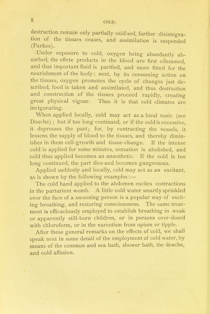 COLD. destruction remain only partially oxidised, further disintegra- tion of the tissues ceases, and assimilation is suspended (Parkes). Under exposure to cold, oxygen being abundantly ab- sorbed, the effete products in the blood are first consumed, and that important fluid is purified, and more fitted for the nourishment of the body; next, by its consuming action on the tissues, oxygen promotes the cycle of changes just de- scribed, food is taken and assimilated, and thus destruction and construction of the tissues proceed rapidly, creating great physical vigour. Thus it is that cold climates are invigorating. When applied locally, cold may act as a local tonic (see Douche) ; but if too long continued, or if the cold is excessive, it depresses the part; for, by contracting the vessels, it lessens the supply of blood to the tissues, and thereby dimin- ishes in them cell-growth and tissue-change. If the intense cold is applied for some minutes, sensation is abolished, and cold thus applied becomes an anaesthetic. If the cold is too long continued, the part dies-and becomes gangrenous. Applied suddenly and locally, cold may act as an excitant, as is shown by the following examples :— The cold hand applied to the abdomen excites contractions in the parturient womb. A little cold water smartly sprinkled over the face of a swooning person is a popular way of excit- ing breathing, and restoring consciousness. The same treat- ment is efficaciously employed to establish breathing in weak or apparently still-born children, or in persons over-dosed with chloroform, or in the narcotism from opium or tipple. After these general remarks on the effects of cold, we shall speak next in some detail of the employment of cold water, by means of the common and sea bath, shower bath, the douche, and cold affusion.