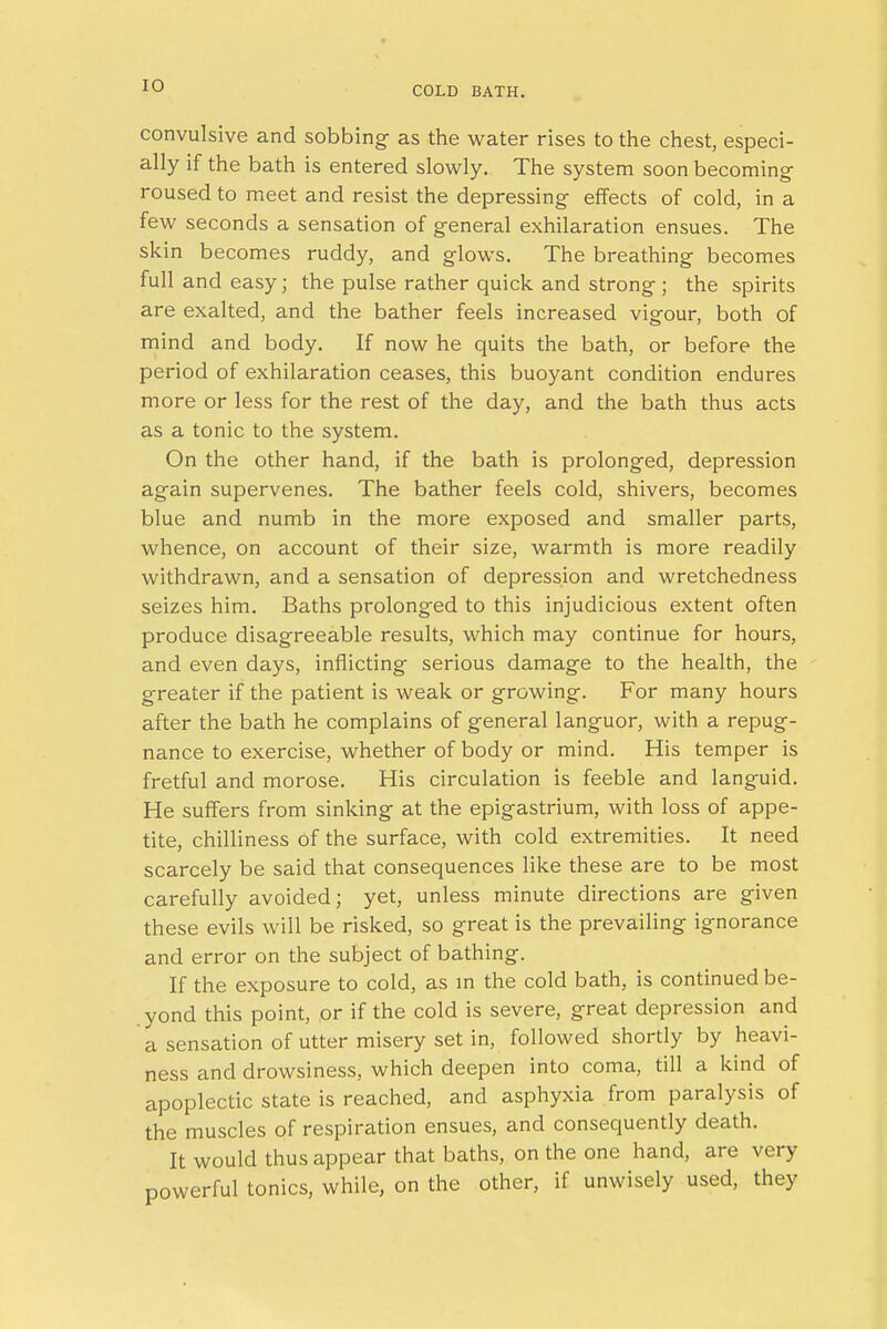 convulsive and sobbing- as the water rises to the chest, especi- ally if the bath is entered slowly. The system soon becoming- roused to meet and resist the depressing effects of cold, in a few seconds a sensation of general exhilaration ensues. The skin becomes ruddy, and glows. The breathing becomes full and easy; the pulse rather quick and strong ; the spirits are exalted, and the bather feels increased vigour, both of mind and body. If now he quits the bath, or before the period of exhilaration ceases, this buoyant condition endures more or less for the rest of the day, and the bath thus acts as a tonic to the system. On the other hand, if the bath is prolonged, depression again supervenes. The bather feels cold, shivers, becomes blue and numb in the more exposed and smaller parts, whence, on account of their size, warmth is more readily withdrawn, and a sensation of depression and wretchedness seizes him. Baths prolonged to this injudicious extent often produce disagreeable results, which may continue for hours, and even days, inflicting serious damage to the health, the greater if the patient is weak or growing. For many hours after the bath he complains of general languor, with a repug- nance to exercise, whether of body or mind. His temper is fretful and morose. His circulation is feeble and languid. He suffers from sinking at the epigastrium, with loss of appe- tite, chilliness of the surface, with cold extremities. It need scarcely be said that consequences like these are to be most carefully avoided; yet, unless minute directions are given these evils will be risked, so great is the prevailing ignorance and error on the subject of bathing. If the exposure to cold, as in the cold bath, is continued be- .yond this point, or if the cold is severe, great depression and a sensation of utter misery set in, followed shortly by heavi- ness and drowsiness, which deepen into coma, till a kind of apoplectic state is reached, and asphyxia from paralysis of the muscles of respiration ensues, and consequently death. It would thus appear that baths, on the one hand, are very powerful tonics, while, on the other, if unwisely used, they