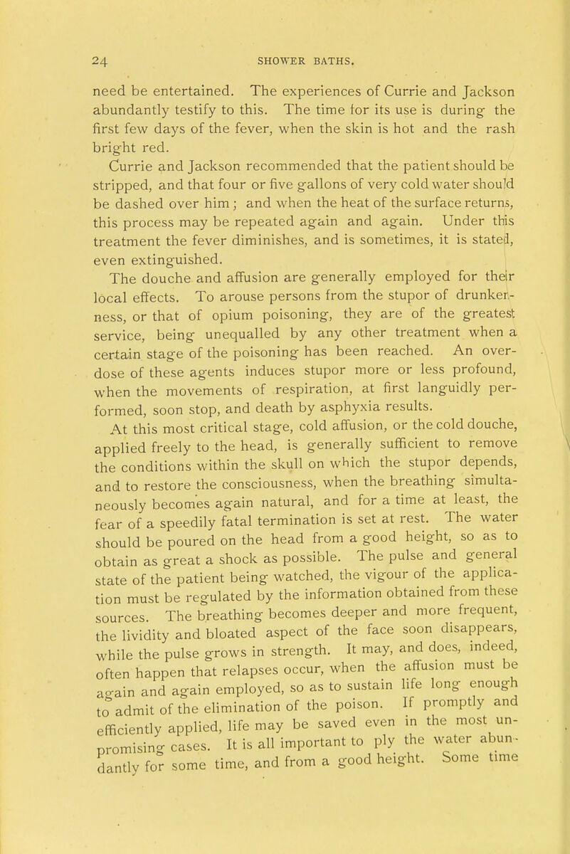 need be entertained. The experiences of Currie and Jackson abundantly testify to this. The time for its use is during- the first few days of the fever, when the skin is hot and the rash bright red. Currie and Jackson recommended that the patient should be stripped, and that four or five gallons of very cold water should be dashed over him ; and when the heat of the surface returns, this process may be repeated again and again. Under this treatment the fever diminishes, and is sometimes, it is stated, even extinguished. The douche and affusion are generally employed for their local effects. To arouse persons from the stupor of drunken- ness, or that of opium poisoning, they are of the greatest service, being unequalled by any other treatment when a certain stage of the poisoning has been reached. An over- dose of these agents induces stupor more or less profound, when the movements of respiration, at first languidly per- formed, soon stop, and death by asphyxia results. At this most critical stage, cold affusion, or the cold douche, applied freely to the head, is generally sufficient to remove the conditions within the skull on which the stupor depends, and to restore the consciousness, when the breathing simulta- neously becomes again natural, and for a time at least, the fear of a speedily fatal termination is set at rest. The water should be poured on the head from a good height, so as to obtain as great a shock as possible. The pulse and general state of the patient being watched, the vigour of the applica- tion must be regulated by the information obtained from these sources The breathing becomes deeper and more frequent, the lividity and bloated aspect of the face soon disappears, while the pulse grows in strength. It may, and does, indeed, often happen that relapses occur, when the affusion must be ao-ain and again employed, so as to sustain life long enough to admit of the elimination of the poison. If promptly and efficiently applied, life may be saved even in the most un- promising cases. It is all important to ply the water abun - dantly for some time, and from a good height. Some time