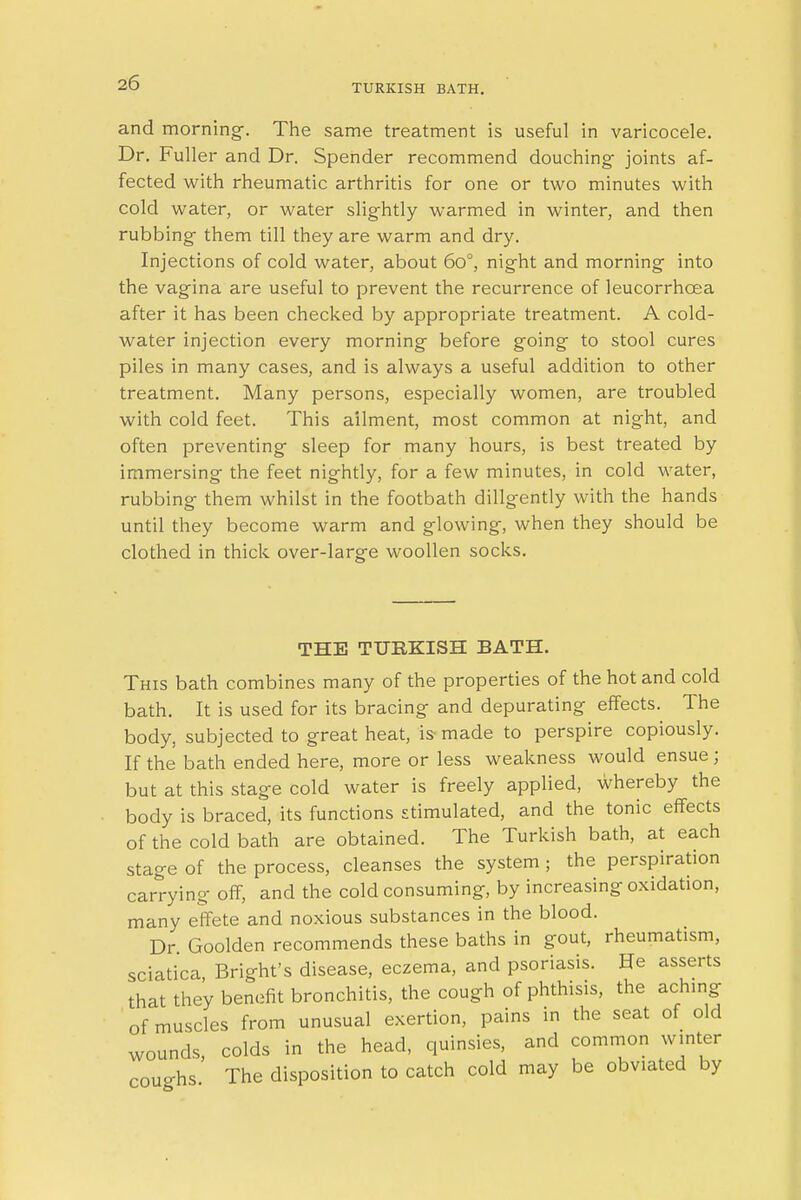 TURKISH BATH. and morning-. The same treatment is useful in varicocele. Dr. Fuller and Dr. Spender recommend douching joints af- fected with rheumatic arthritis for one or two minutes with cold water, or water slightly warmed in winter, and then rubbing- them till they are warm and dry. Injections of cold water, about 60°, night and morning into the vagina are useful to prevent the recurrence of leucorrhcea after it has been checked by appropriate treatment. A cold- water injection every morning before going to stool cures piles in many cases, and is always a useful addition to other treatment. Many persons, especially women, are troubled with cold feet. This ailment, most common at night, and often preventing- sleep for many hours, is best treated by immersing the feet nightly, for a few minutes, in cold water, rubbing them whilst in the footbath diligently with the hands until they become warm and glowing, when they should be clothed in thick over-larg-e woollen socks. THE TURKISH BATH. This bath combines many of the properties of the hot and cold bath. It is used for its bracing and depurating effects. The body, subjected to great heat, is made to perspire copiously. If the bath ended here, more or less weakness would ensue ; but at this stage cold water is freely applied, whereby the body is braced, its functions stimulated, and the tonic effects of the cold bath are obtained. The Turkish bath, at each stage of the process, cleanses the system ; the perspiration carrying off, and the cold consuming, by increasing oxidation, many effete and noxious substances in the blood. Dr Goolden recommends these baths in gout, rheumatism, sciatica, Bright's disease, eczema, and psoriasis. He asserts that they benefit bronchitis, the cough of phthisis, the aching of muscles from unusual exertion, pains in the seat of old wounds, colds in the head, quinsies, and common winter coughs The disposition to catch cold may be obviated by