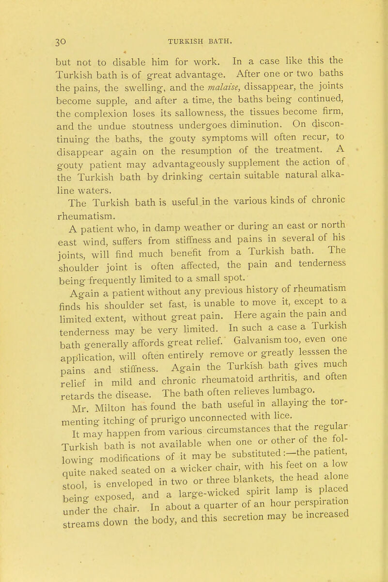 but not to disable him for work. In a case like this the Turkish bath is of great advantage. After one or two baths the pains, the swelling, and the malaise, dissappear, the joints become supple, and after a time, the baths being continued, the complexion loses its sallowness, the tissues become firm, and the undue stoutness undergoes diminution. On discon- tinuing the baths, the gouty symptoms will often recur, to disappear again on the resumption of the treatment. A gouty patient may advantageously supplement the action of the Turkish bath by drinking certain suitable natural alka- line waters. The Turkish bath is useful in the various kinds of chronic rheumatism. A patient who, in damp weather or during an east or north east wind, suffers from stiffness and pains in several of his joints, will find much benefit from a Turkish bath. The shoulder joint is often affected, the pain and tenderness being frequently limited to a small spot. Again a patient without any previous history of rheumatism finds* his shoulder set fast, is unable to move it, except to a limited extent, without great pain. Here again the pain and tenderness may be very limited. In such a case a Turkish bath generally affords great relief. Galvanism too, even one application, will often entirely remove or greatly lesssen the pains and stiffness. Again the Turkish bath gives much relief in mild and chronic rheumatoid arthritis, and often retards the disease. The bath often relieves lumbago Mr Milton has found the bath useful in allaying the tor- menting itching of prurigo unconnected with lice It may happen from various circumstances that the regular Turkish bath is not available when one or other of the fol- lowing modifications of it maybe substituted :-the patient, quTte naked seated on a wicker chair, with his feet on a low stool is enveloped in two or three blankets, the head alone being exposed/and a large-wicked spirit lamp is placed under the chair. In about a quarter of an hour perspiration streams down the body, and this secretion may be increased