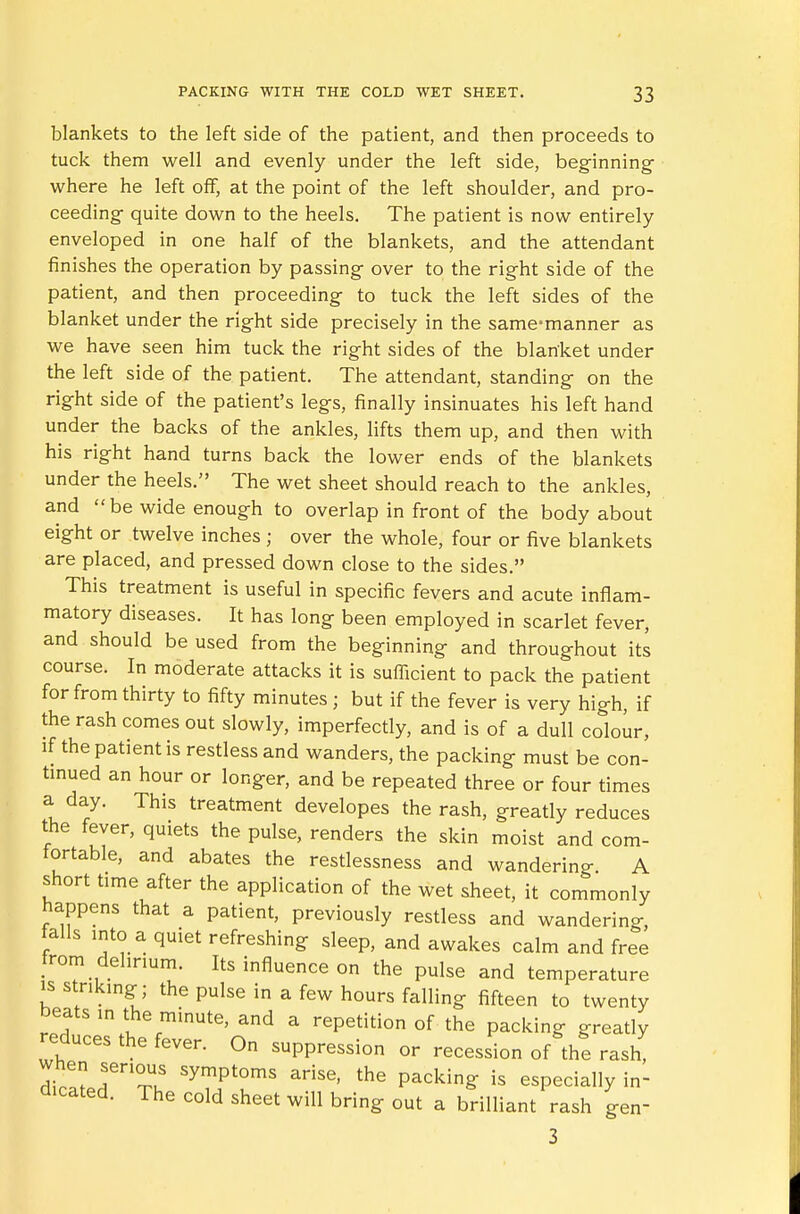 blankets to the left side of the patient, and then proceeds to tuck them well and evenly under the left side, beginning where he left off, at the point of the left shoulder, and pro- ceeding- quite down to the heels. The patient is now entirely enveloped in one half of the blankets, and the attendant finishes the operation by passing over to the right side of the patient, and then proceeding to tuck the left sides of the blanket under the right side precisely in the same-manner as we have seen him tuck the right sides of the blanket under the left side of the. patient. The attendant, standing on the right side of the patient's legs, finally insinuates his left hand under the backs of the ankles, lifts them up, and then with his right hand turns back the lower ends of the blankets under the heels. The wet sheet should reach to the ankles, and be wide enough to overlap in front of the body about eight or twelve inches ; over the whole, four or five blankets are placed, and pressed down close to the sides. This treatment is useful in specific fevers and acute inflam- matory diseases. It has long been employed in scarlet fever, and should be used from the beginning and throughout its course. In moderate attacks it is sufficient to pack the patient for from thirty to fifty minutes ; but if the fever is very high, if the rash comes out slowly, imperfectly, and is of a dull colour, if the patient is restless and wanders, the packing must be con- tinued an hour or longer, and be repeated three or four times a day. This treatment developes the rash, greatly reduces the fever, quiets the pulse, renders the skin moist and com- fortable, and abates the restlessness and wandering A short time after the application of the wet sheet, it commonly happens that a patient, previously restless and wandering, talis into a quiet refreshing sleep, and awakes calm and free from delirium. Its influence on the pulse and temperature is striking; the pulse in a few hours falling fifteen to twenty beats in the minute, and a repetition of the packing greatly reduces the fever. On suppression or recession of the rash, Tnru SymPtoms arise> the packing is especially in- dicated. The cold sheet will bring out a brilliant rash gerr 3