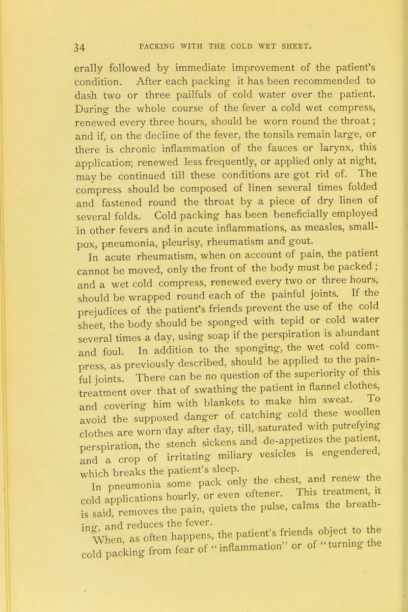 erally followed by immediate improvement of the patient's condition. After each packing it has been recommended to dash two or three pailfuls of cold water over the patient. During- the whole course of the fever a cold wet compress, renewed every three hours, should be worn round the throat; and if, on the decline of the fever, the tonsils remain large, or there is chronic inflammation of the fauces or larynx, this application; renewed less frequently, or applied only at night, may be continued till these conditions are got rid of. The compress should be composed of linen several times folded and fastened round the throat by a piece of dry linen of several folds. Cold packing has been beneficially employed in other fevers and in acute inflammations, as measles, small- pox, pneumonia, pleurisy, rheumatism and gout. In acute rheumatism, when on account of pain, the patient cannot be moved, only the front of the body must be packed; and a wet cold compress, renewed every two or three hours, should be wrapped round each of the painful joints. If the prejudices of the patient's friends prevent the use of the cold sheet, the body should be sponged with tepid or cold water sever'al times a day, using soap if the perspiration is abundant and foul. In addition to the sponging, the wet cold com- press as previously described, should be applied to the pain- ful joints. There can be no question of the superiority of this treatment over that of swathing the patient in flannel clothes, and covering him with blankets to make him sweat. To avoid the supposed danger of catching cold these woollen clothes are worn day after day, till, saturated with putrefying perspiration, the stench sickens and de-appetizes the.patient, and a crop of irritating miliary vesicles is engendered, which breaks the patient's sleep. In pneumonia some pack only the chest and renew the cold applications hourly, or even oftener. This treatment it is said removes the pain, quiets the pulse, calms the breath- in^n TsXtapT-: ^ patient's friends object to the coM packing from fear of « inflammation or of «turning the