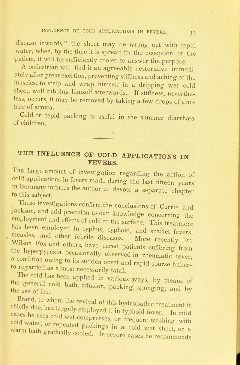 disease inwards, the sheet may be wrung- out with tepid water, when, by the time it is spread for the reception of the patient, it will be sufficiently cooled to answer the purpose. A pedestrian will find it an agreeable restorative immedi- ately after great exertion, preventing stiffness and aching of the muscles, to strip and wrap himself in a dripping wet cold sheet, well rubbing himself afterwards. If stiffness, neverthe- less, occurs, it may be removed by taking a few drops of tinc- ture of arnica. Cold or tepid packing is useful in the summer diarrhoea of children. THE INFLUENCE OF COLD APPLICATIONS IN FEVERS. The large amount of investigation regarding the action of cold applications in fevers made during the last fifteen years in Germany induces the author to devote a separate chapter to this subject. These investigations confirm the conclusions of Currie and Jackson, and add precision to our knowledge concerning- the employment and effects of cold to the surface. This treatment has been employed in typhus, typhoid, and scarlet fevers, , measles, and other febrile diseases. More recently Dr Wdson Fox and others, have cured patients suffering from Tco^rPyreXla °CCasi0nally ^rved in rheumatic fever, to regt dend°aWslnf * T ^ °M Md — hith- to regarded as almost necessarily fatal The cold has been applied in various ways, by means of *e„Toefi:o,d bath'affusion-packi^ r/b0; chfeflyle°hWasr *? *? * ^P^ic treatment is cmetly due, has largely employed it in typhoid fever In mild ^ d water: C°'d Wet;0mP—, or fluent washing w h wa™ bl h  7P,, ed PaCkin8:S a cold w« sheet or a warm bath gradually cooled. In severe cases he recommends