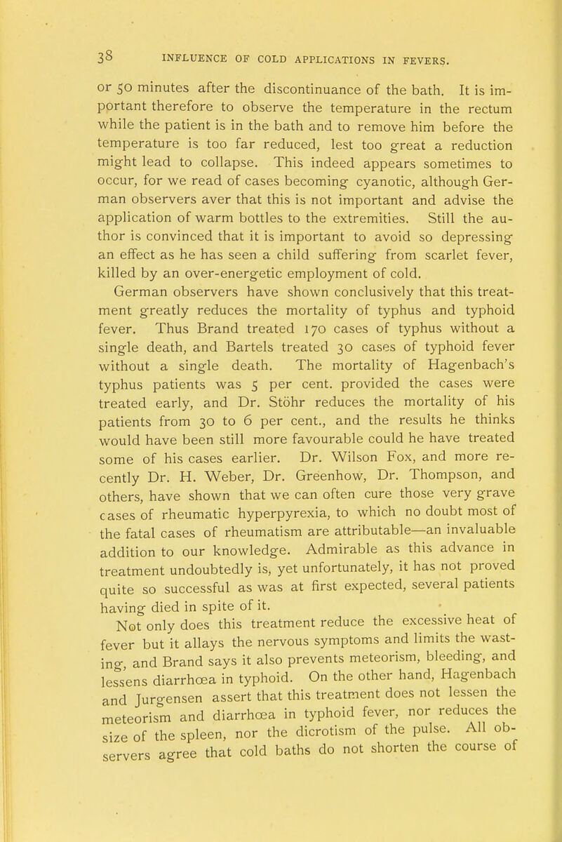 or 50 minutes after the discontinuance of the bath. It is im- portant therefore to observe the temperature in the rectum while the patient is in the bath and to remove him before the temperature is too far reduced, lest too great a reduction might lead to collapse. This indeed appears sometimes to occur, for we read of cases becoming cyanotic, although Ger- man observers aver that this is not important and advise the application of warm bottles to the extremities. Still the au- thor is convinced that it is important to avoid so depressing an effect as he has seen a child suffering from scarlet fever, killed by an over-energetic employment of cold. German observers have shown conclusively that this treat- ment greatly reduces the mortality of typhus and typhoid fever. Thus Brand treated 170 cases of typhus without a single death, and Bartels treated 30 cases of typhoid fever without a single death. The mortality of Hagenbach's typhus patients was 5 per cent, provided the cases were treated early, and Dr. Stohr reduces the mortality of his patients from 30 to 6 per cent., and the results he thinks would have been still more favourable could he have treated some of his cases earlier. Dr. Wilson Fox, and more re- cently Dr. H. Weber, Dr. Greenhow, Dr. Thompson, and others, have shown that we can often cure those very grave cases of rheumatic hyperpyrexia, to which no doubt most of the fatal cases of rheumatism are attributable—an invaluable addition to our knowledge. Admirable as this advance in treatment undoubtedly is, yet unfortunately, it has not proved quite so successful as was at first expected, several patients having died in spite of it. Not only does this treatment reduce the excessive heat of fever but it allays the nervous symptoms and limits the wast- ing and Brand says it also prevents meteorism, bleeding, and lessens diarrhoea in typhoid. On the other hand, Hagenbach and Jurgensen assert that this treatment does not lessen the meteorism and diarrhoea in typhoid fever, nor reduces the size of the spleen, nor the dicrotism of the pulse. All ob- servers agree that cold baths do not shorten the course of