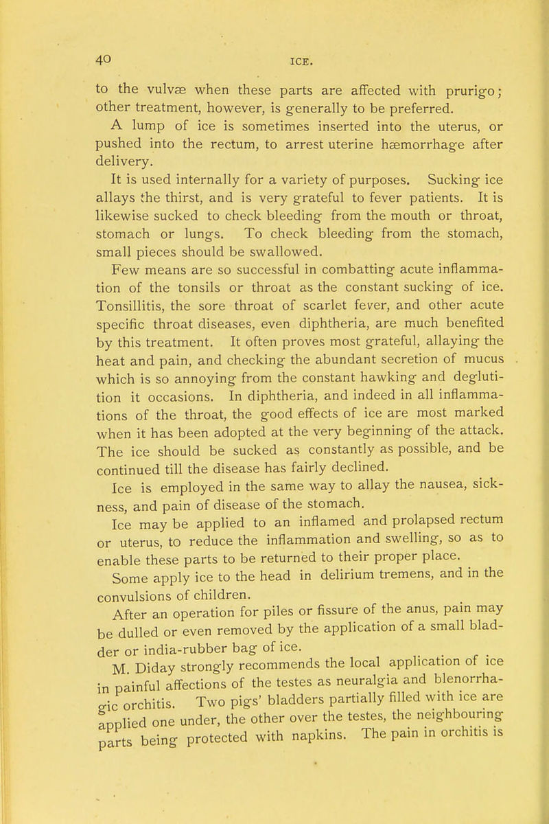 to the vulvae when these parts are affected with prurigo; other treatment, however, is generally to be preferred. A lump of ice is sometimes inserted into the uterus, or pushed into the rectum, to arrest uterine haemorrhage after delivery. It is used internally for a variety of purposes. Sucking ice allays the thirst, and is very grateful to fever patients. It is likewise sucked to check bleeding from the mouth or throat, stomach or lungs. To check bleeding from the stomach, small pieces should be swallowed. Few means are so successful in combatting acute inflamma- tion of the tonsils or throat as the constant sucking of ice. Tonsillitis, the sore throat of scarlet fever, and other acute specific throat diseases, even diphtheria, are much benefited by this treatment. It often proves most grateful, allaying the heat and pain, and checking the abundant secretion of mucus which is so annoying from the constant hawking and degluti- tion it occasions. In diphtheria, and indeed in all inflamma- tions of the throat, the good effects of ice are most marked when it has been adopted at the very beginning of the attack. The ice should be sucked as constantly as possible, and be continued till the disease has fairly declined. Ice is employed in the same way to allay the nausea, sick- ness, and pain of disease of the stomach. Ice may be applied to an inflamed and prolapsed rectum or uterus, to reduce the inflammation and swelling, so as to enable these parts to be returned to their proper place. ^ Some apply ice to the head in delirium tremens, and in the convulsions of children. After an operation for piles or fissure of the anus, pain may be dulled or even removed by the application of a small blad- der or india-rubber bag of ice. M Diday strongly recommends the local application of ice in painful affections of the testes as neuralgia and blenorrha- cric orchitis. Two pigs' bladders partially filled with ice are aoolied one under, the other over the testes, the neighbouring parts being protected with napkins. The pain in orchitis is