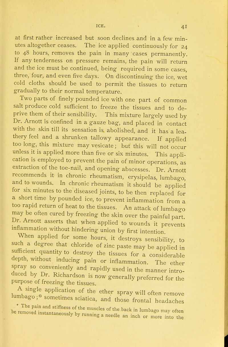 at first rather increased but soon declines and in a few min- utes altogether ceases. The ice applied continuously for 24 to 48 hours, removes the pain in many cases permanently. If any tenderness on pressure remains, the pain will return and the ice must be continued, being required in some cases, three, four, and even five days. On discontinuing the ice, wet cold cloths should be used to permit the tissues to return gradually to their normal temperature. Two parts of finely pounded ice with one part of common salt produce cold sufficient to freeze the tissues and to de- prive them of their sensibility. This mixture largely used by Dr. Arnott is confined in a gauze bag, and placed in contact with the skin till its sensation is abolished, and it has a lea- thery feel and a shrunken tallowy appearance. If applied too long, this mixture may vesicate ■ but this will not occur unless it is applied more than five or six minutes. This appli- cation is employed to prevent the pain of minor operations, as extraction of the toe-nail, and opening abscesses. Dr. Arnott recommends it in chronic rheumatism, erysipelas, lumbago, and to wounds. In chronic rheumatism it should be applied for six minutes to the diseased joints, to be then replaced for a short time by pounded ice, to prevent inflammation from a too rapid return of heat to the tissues. An attack of lumbar may be often cured by freezing the skin over the painful part Dr. Arnott asserts that when applied to wounds it prevents inflammation without hindering union by first intention When applied for some hours, it destroys sensibility, to such a degree that chloride of zinc paste may be applied in sufficient quantity to destroy the tissues for a considerable depth, without inducing pain or inflammation. The ether spray so conveniently and rapidly used in the manner intro- duced by Dr. Richardson is now generally preferred for the purpose of freezing the tissues. A single application of the ether spray will often remove lumbago sometimes sciatica, and those frontal headaches