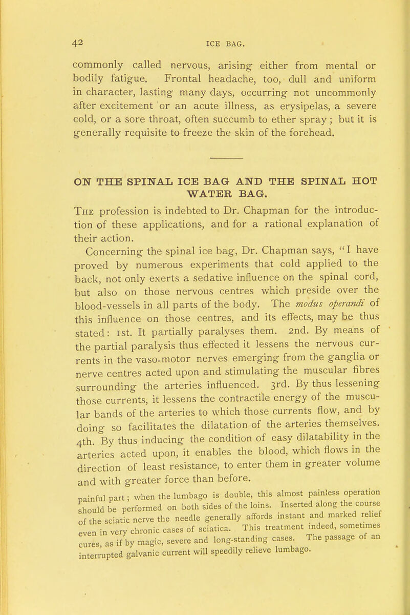 commonly called nervous, arising- either from mental or bodily fatigue. Frontal headache, too, dull and uniform in character, lasting many days, occurring not uncommonly after excitement or an acute illness, as erysipelas, a severe cold, or a sore throat, often succumb to ether spray; but it is generally requisite to freeze the skin of the forehead. ON THE SPINAL ICE BAG AND THE SPINAL HOT WATER BAG. The profession is indebted to Dr. Chapman for the introduc- tion of these applications, and for a rational explanation of their action. Concerning- the spinal ice bag, Dr. Chapman says,  I have proved by numerous experiments that cold applied to the back, not only exerts a sedative influence on the spinal cord, but also on those nervous centres which preside over the blood-vessels in all parts of the body. The modus operandi of this influence on those centres, and its effects, may be thus stated: 1st. It partially paralyses them. 2nd. By means of the partial paralysis thus effected it lessens the nervous cur- rents in the vaso-motor nerves emerging from the ganglia or nerve centres acted upon and stimulating the muscular fibres surrounding the arteries influenced. 3rd. By thus lessening those currents, it lessens the contractile energy of the muscu- lar bands of the arteries to which those currents flow, and by doing so facilitates the dilatation of the arteries themselves. 4th. By thus inducing the condition of easy dilatability in the arteries acted upon, it enables the blood, which flows in the direction of least resistance, to enter them in greater volume and with greater force than before. nainful part; when the lumbago is double, this almost painless operation should be performed on both sides of the loins. Inserted along the course of the sciatic nerve the needle generally affords instant and marked relief even in very chronic cases of sciatica. This treatment indeed, sometimes cures, as if by magic, severe and long-standing cases The passage of an interrupted galvanic current will speedily relieve lumbago.