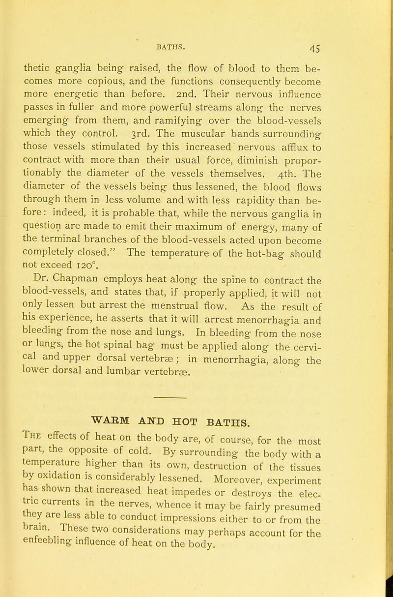 thetic ganglia being- raised, the flow of blood to them be- comes more copious, and the functions consequently become more energetic than before. 2nd. Their nervous influence passes in fuller and more powerful streams along the nerves emerging from them, and ramifying over the blood-vessels which they control. 3rd. The muscular bands surrounding those vessels stimulated by this increased' nervous afflux to contract with more than their usual force, diminish propor- tionably the diameter of the vessels themselves. 4th. The diameter of the vessels being thus lessened, the blood flows through them in less volume and with less rapidity than be- fore : indeed, it is probable that, while the nervous ganglia in question are made to emit their maximum of energy, many of the terminal branches of the blood-vessels acted upon become completely closed. The temperature of the hot-bag should not exceed 1200. Dr. Chapman employs heat along the spine to contract the blood-vessels, and states that, if properly applied, it will not only lessen but arrest the menstrual flow. As the result of his experience, he asserts that it will arrest menorrhagia and bleeding from the nose and lungs. In bleeding from the nose or lungs, the hot spinal bag must be applied along the cervi- cal and upper dorsal vertebrae ; in menorrhagia, along the lower dorsal and lumbar vertebrae. WARM AND HOT BATHS. The effects of heat on the body are, of course, for the most part, the opposite of cold. By surrounding the body with a temperature higher than its own, destruction of the tissues by oxidation is considerably lessened. Moreover, experiment has shown that increased heat impedes or destroys the elec- tric currents in the nerves, whence it may be fairly presumed they are less able to conduct impressions either to or from the brain These two considerations may perhaps account for the enfeebling influence of heat on the body.